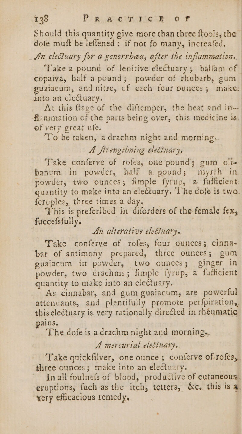 Should this quantity give more than three ftools, the dofe muft be leflened: if not fo many, increafed. fn electuary for a gonorrhea, after the inflammation. ‘Take a pound of lenitive clectuary ; balfam of copaiva, half a pound; powder of rhubarb, gum | puaiacum, and nitre, of each four ounces; make: mito an electuary. At this ftage of the diftemper, the heat and in-- flammation of the parts being over, this medicine is, of very great ufe. To be taken, adrachm night and morning.. A ftrengthning elediuary, Take conferve of rofes, one pound; gum oli- -banum in powder, half a pound; myrth in powder, two ounces; fimple fyrup, a fufficient quantity to make into an electuary, ‘The dofe is twa. {cruples, three times a day. ; This is prefcribed in diforders of the-female fex, fuccefsfully. An alterative elefiuary. Take conferve of rofes, four ounces; cinna- bar of antimony prepared, three ounces; gum guaiacum im powder, two ounces; ginger in powder, two drachms; fimple fyrup, a fufhcient quantity to make into an electuary. As cinnabar, and gum guaiacum, are powerful attenuants, and plentifully promote perfpirations, this eleCtuary is. very rationally direéted in rh€umatic ains. The dofe is a drachm night and mornings. A mercurial electuary. Take quickfilver, one ounce; cunferve of-rofés,. three ounces; make into an electuary. In all foulnefs of blood, productive of cutaneous. eruptions, fuch asthe itch, tetters, &amp;c. this is 4. wery efficacious remedy,.