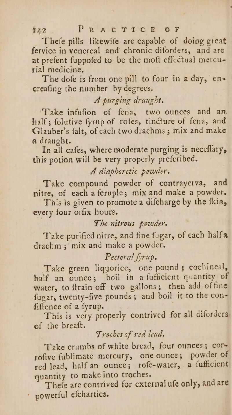 ¥42 P eae 2 Tee ee Thefe pills likewife are capable of doing great fervice in venereal and chronic diforders, and are at prefent fuppofed to be the moft effectual mercu- rial medicine. The dofe is from one pill to four in a day, ens creafing the number by degrees. A purging draught. Take infufion of fena, two ounces and an half; folutive fyrup of rofes, tincture of fena, and Glauber’s falt, of each two drachms ; mix and make a draught. In all cafes, where moderate purging is neceflary, this potion will be very properly prefcribed. A diaphoretic powder. Take compound powder of contrayerva, and nitre, of each a fcruple; mix and make a powder. This is given to promote a difcharge by the fkia, every four oifix hours. Lhe nitrous powder. Take purified nitre, and fine fugar, of each halfa drackm ; mix and make a powder. Pectoral fyrup. ‘Take green liquorice, one pound $ cochineal, half an ounce; boil in a fufficient quantity of water, to ftrain off two gallons; then add of fine fugar, twenty-five pounds; and boil it to the con- fiftence of a fyrup. This is very properly contrived for all diforders of the breaft. Troches of red lead. Take crumbs of white bread, four ounces; cor rofive fublimate mercury, one ounce; powder of red lead, half an ounce; rofe-water, a fuficient quantity to make into troches. Thefe are contrived for external ufe only, and are - powerful efchartics.