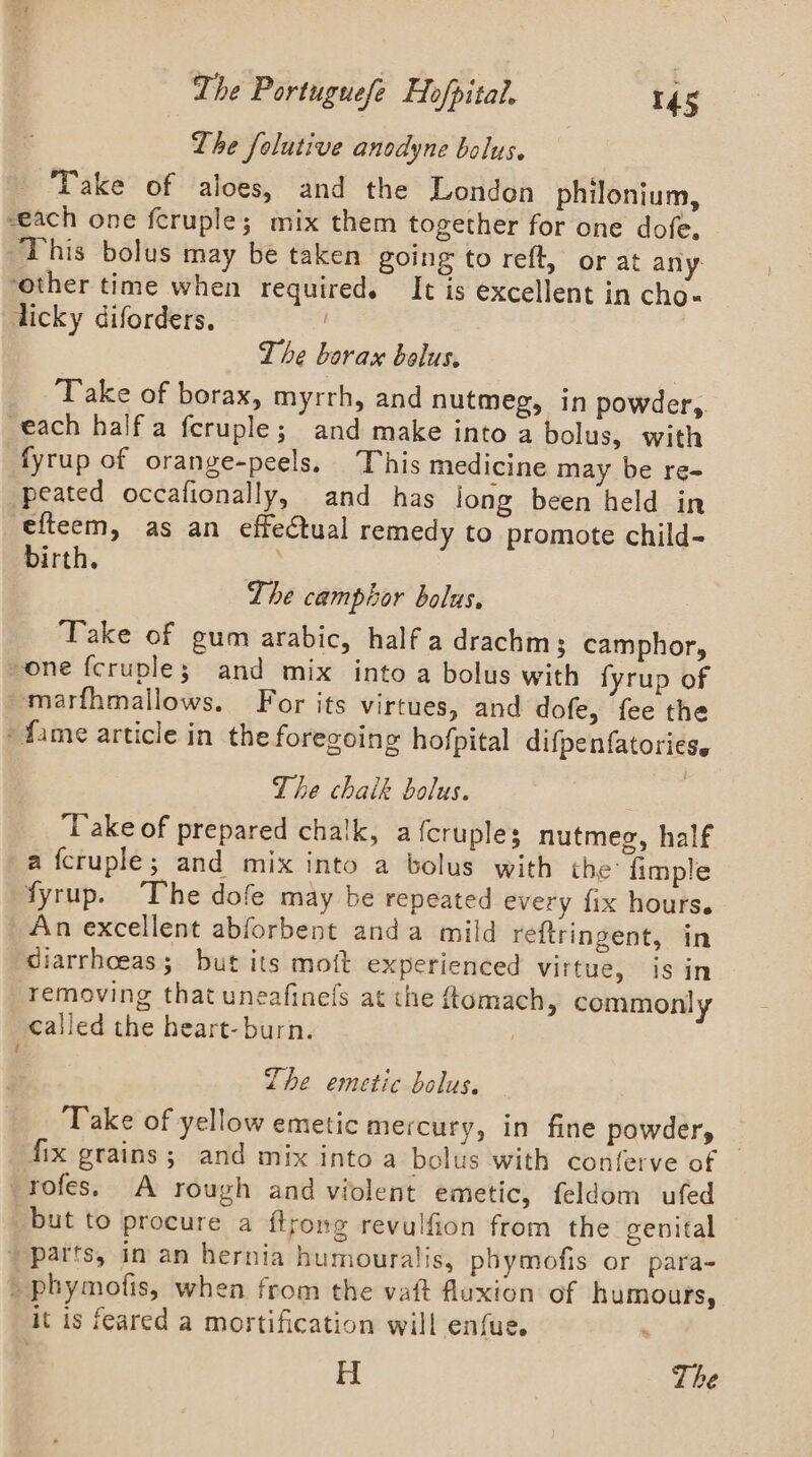 Lhe folutive anodyne bolus. Take of aloes, and the London philonium, seach one fcruple; mix them together for one dofe. This bolus may be taken going to reft, or at any ‘other time when required. It is excellent in cho-« licky diforders. The borax bolus. Take of borax, myrrh, and nutmeg, in powder,. each half a feruple; and make into a bolus, with fyrup of orange-peels, This medicine may be re- peated occafionally, and has long been held in efteem, as an effectual remedy to promote child- birth. | The camphor bolus. ‘Take of gum arabic, half a drachm 3 camphor, one fcruple; | and mix into a bolus with fyrup of marfhmallows. For its virtues, and dofe, fee the » fame article in the foregoing hofpital difpenfatories. The chaik bolus. ‘Take of prepared chalk, a {cruples nutmeg, half a fcruple; and mix into a bolus with the fimple fyrup. The dofe may be repeated every fix hours. An excellent abforbent anda mild reftringent, in ciarrhoeas; but its moft experienced Virtue, isin removing that uneafinefs at the ftomach, commonly called the heart- burn. Lhe emetic bolus. Take of yellow emetic mercury, in fine powdery — fix grains; and mix into a bolus with conferve of -rofes. A rough and violent emetic, feldom ufed but to procure a flrong revulfion from the eenital _ parts, in an hernia humouralis, phymofis or para- _ phymofis, when from the vat fluxion of humours, it is feared a mortification will enfue. H The