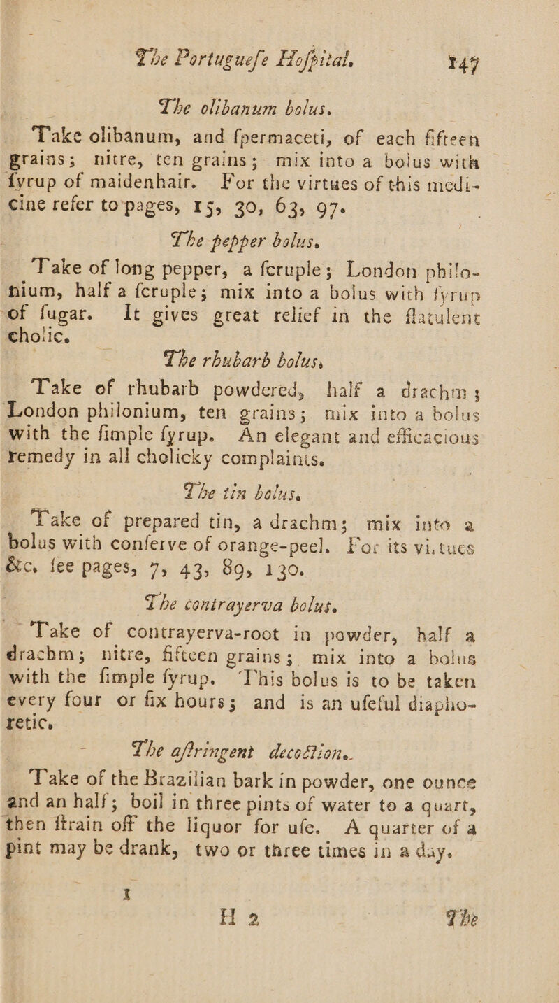 The olibanum bolus. Take olibanum, and fpermaceti, of each fifteen Brains; nitre, ten grains; mix into a bolus with fyrup of maidenhair. For the virtwes of this medi- Cine refer to‘pages, 15, 30, 63, 97. Lhe pepper balus. Take of long pepper, a fcruple; London philo- hium, half a fcruple; mix into a bolus with fyrup of fugar. It gives great relief in the fatulent cholic. The rhubarb bolus, Take of rhubarb powdered, half a drachm; London philonium, ten grains; mix into a bolus with the fimple fyrup. An elegant and efficacious remedy in all cholicky complainis. The tin bolus. Take of prepared tin, adrachm; mix into a bolus with conferve of orange-peel. Por its vi.tues &amp;c. fee pages, 7, 43, 89, 130. The contrayerva bolus. _ Take of contrayerva-root in powder, half a drachm; nitre, fifteen grains; mix into a bolus with the fimple fyrup. “Tvhis bolus is to be taken every four or fix hours; and is an ufeful diapho- retic. - - The aftringent decofion. Take of the Brazilian bark in powder, one ounce and an half; boil in three pints of water to a quart, then ftrain off the liquor for ufe. A quarter of a pint may be drank, two or three times in a day. I H 2 J be