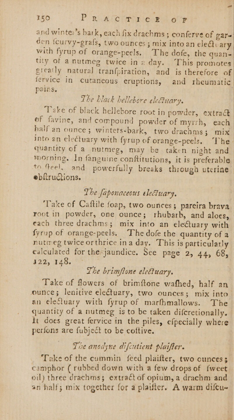 and wintei’s bark, each fix drachms ; conferve of pare den {curvy-grafs, two ounces ; mix into an cleQi ary with fyrup of orange-peels, The dofe, the quan= tity of a nutmeg twice in 2 day. ‘This promotes greatly natura] tranfpiration, and is therefore of fervice in Cutaneous eruptions, and rheumatic pains. | The hiack hellebore eleuary. Take of black hellebore root in powder, extract ef favine, and compound powder of myrrh, each half an ounce; wintets-bark, two drachms; mix into en electuary with fyrup of orange-peels, “The. quantity of a nutmeg, may be taken night and morning. In fanguine conftitutions, it is preferable *o Yeel, and powerfully breaks through uterine ebfiructions. The faponaceeus eleuary, ‘Take of Caftile foap, two ounces; pareira brava root in powder, one ounce; rhubarb, and aloes, each three drachms; mix into an electuary with fyrup of orange-peels. The dofe the quantity of a nutmeg twice orthrice ina day. This is particularly calculated for the-jaundice. See page 2, 44, 68, 322, 148. The brimflone eleftuary. Take of flowers of brimftone wafhed, half an ounce; lenitive electuary, two ounces; mix into— an eleftuary with fyrup of marfhmallows. The quantity of a nutmeg is to be taken difcretionally. it does great fervice in the piles, efpecially where perfons are fubject to be coftive. | Tie anodyne difcutient plaiffer. Take of the cummin feed plaifter, two ounces 3 camphor ( rubbed down with a few drops of {weet oil} three drachmss extractof opium, a drachm and an half; mix together for a plailer. A warm diftu-
