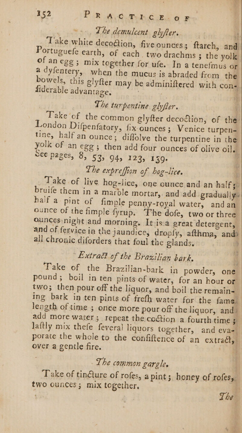 . 0, Lhe demulcent glyfter. ! ‘Take white decogtion, five ounces; ftarch, and Portuguefe earth, of each. two drachms ; the yolk of anege; mix together for ufe. In a tenefmus or a dyfentery, when the mucus js abraded from the | bowels, this glyfter may be adminiftered with con- fiderable advantage, = The turpentine glyfter. ‘| Take of the common glyfter decoction, of the London Difpenfatory, fix-ounces; Venice turpen- tine, half an ounce; diffolve the turpentine in the yolk of an egg; then add four ounces of olive oi]. See pages, 8, 53&gt; 94 123, 159. : | Lhe expreffian of bog-lice. #| Take of liye hog-lice, one ounce and an half; bruife them in a marble mortar, and add gradually: half a pint of fimple peany-royal water, andan ounce of the fimple fyrup. The dofe, two or three ; ounces night and morning. It isa great detergent, and of fervice in the jaundice, dropfy, afthma, and : all chronic diforders that foul the glands. a Extra of the Brazilian bar-. Take of the Brazilian-bark in powder, one pound; boil in ten pints of water, for an hour or | two; then pour off the liquor, and boil the remain-_ ing bark in ten pints of frefh water for the fame length of time ; once more pour of the liquor, and) add more water; repeat the coction a fourth time § laftly mix thefe feveral liquors together, and eva-_ porate the whole to the confiftence of an extraét, over a gentle fire. | The common gargle. ‘Take of tin@ture of rofes, a pint ; honey of rofes,. two ounces; mix together, ‘ | The