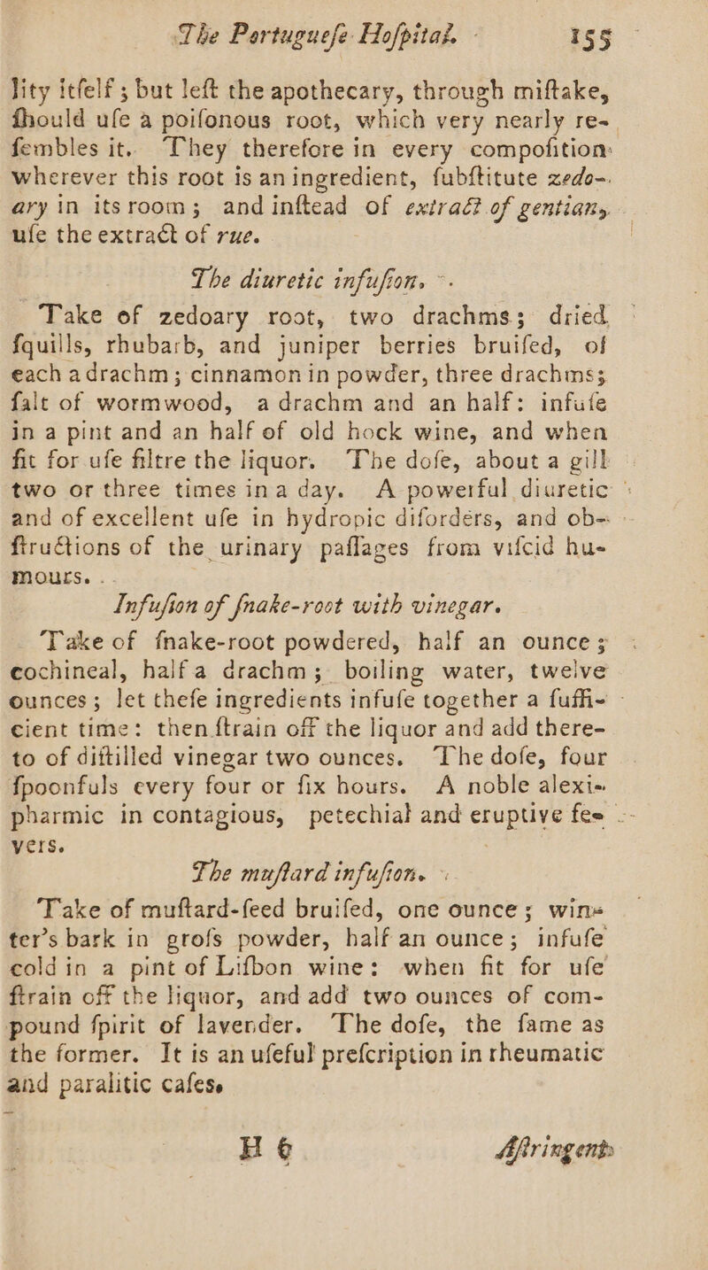 lity itfelf ; but left the apothecary, through miftake, fhould ule a poifonous root, which very nearly re- fembles it. “They therefore in every compofition: wherever this root is aningredient, fubftitute zedo-. ary in itsroom; and inftead of extrad? of gentians ufe the extract of rue. The diuretic infufion. ~ Take of zedoary root, two drachms3; dried {quills, rhubarb, and juniper berries bruifed, of each adrachm; cinnamon in powder, three drachms; falt of worm wood, a drachm and an half: infute in a pint and an half of old hock wine, and when fit for ufe filtre the liquor. The dofe, about a gill © two or three times ina day. A powerful diuretic | and of excellent ufe in hydropic difordéers, and ob- ftructions of the urinary paflages from vifcid hu- MOurs. .- Infufion of fnake-root with vinegar. Take of fnake-root powdered, half an ounce; cochineal, halfa drachm; boiling water, twelve ounces; let thefe ingredients infufe together a fufh- — cient time: then {train off the liquor and add there- to of diftilled vinegar two ounces. The dofe, four {fpoonfuls every four or fix hours. A noble alexi- pharmic in contagious, petechial and eruptive fes -- Vers. The muftard infufion. « Take of muftard-feed bruifed, one ounce; wins ter’s bark in grofs powder, half an ounce; infufe coldin a pint of Lifbon wine: when fit for ufe ftrain off the liquor, and add two ounces of com- pound fpirit of lavender. The dofe, the fame as the former. It is an ufeful prefcription in rheumatic and paralitic cafess H @ Afringents