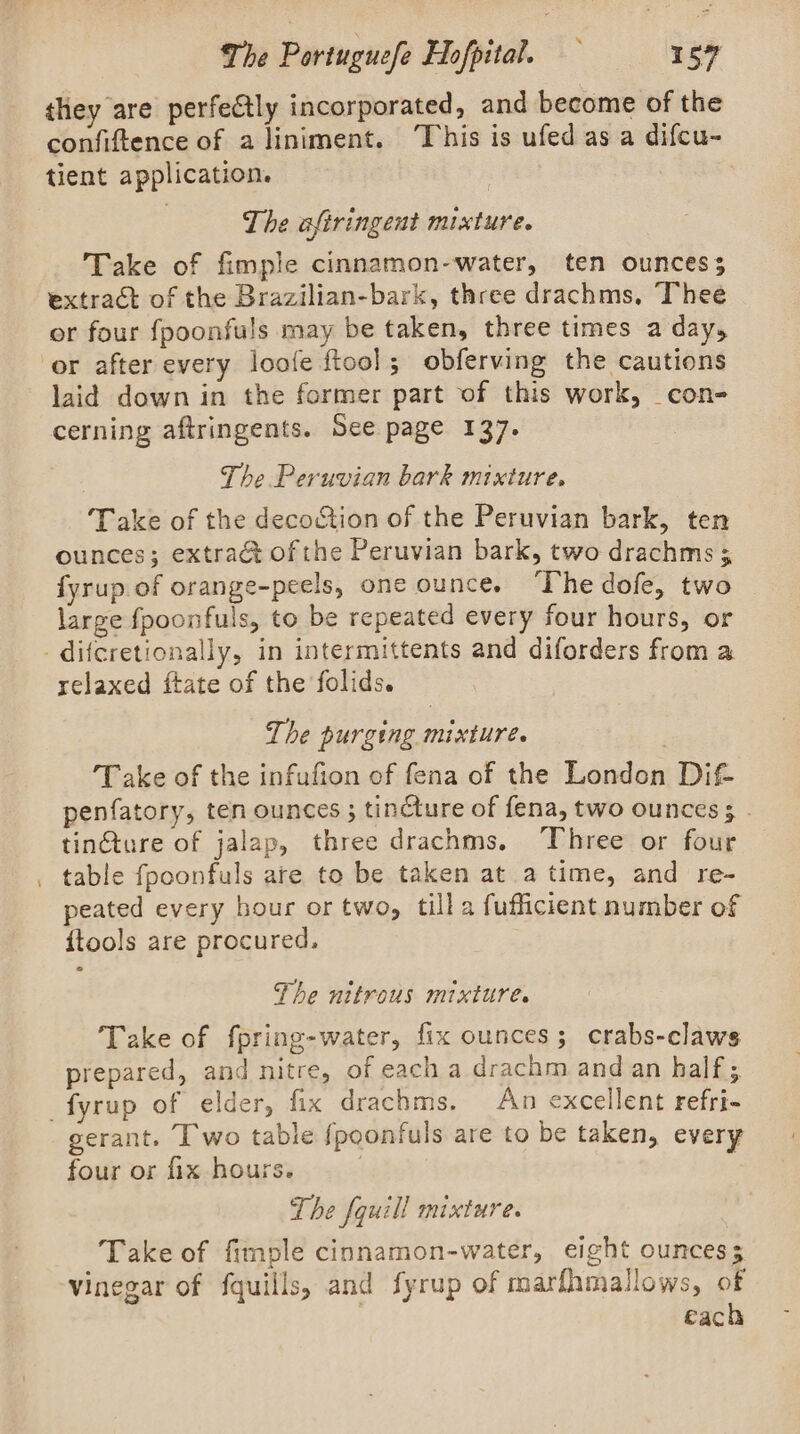 they are perfectly incorporated, and become of the confiftence of aliniment. ‘This is ufed as a difcu- tient application. | The afiringent mixture. Take of fimple cinnamon-water, ten ounces; extract of the Brazilian-bark, three drachms, Thee or four fpoonfuls may be taken, three times a day, laid down in the former part of this work, _con- cerning aftringents. See page 137. The Peruvian bark mixture, Take of the decoction of the Peruvian bark, ten ounces; extra of the Peruvian bark, two drachms ; fyrup of orange-peels, one ounce. “The dofe, two large fpoonfuls, to be repeated every four hours, or relaxed ftate of the folids. The purging mixture. Take of the infufion of fena of the London Dif- penfatory, ten ounces ; tincture of fena, two ounces ¢ - tinGture of jalap, three drachms. Three or four table {fpoonfuls are to be taken at a time, and re- peated every hour or two, tilla fufficient number of ftools are procured, The nitrous mixture. Take of fpring-water, fix ounces; crabs-claws prepared, and nitre, of each a drachm and an half; gerant. I wo table {poonfuls are to be taken, every four or fix hours. : The fquill Mixtures Take of fimple cinnamon-water, eight ounces; each