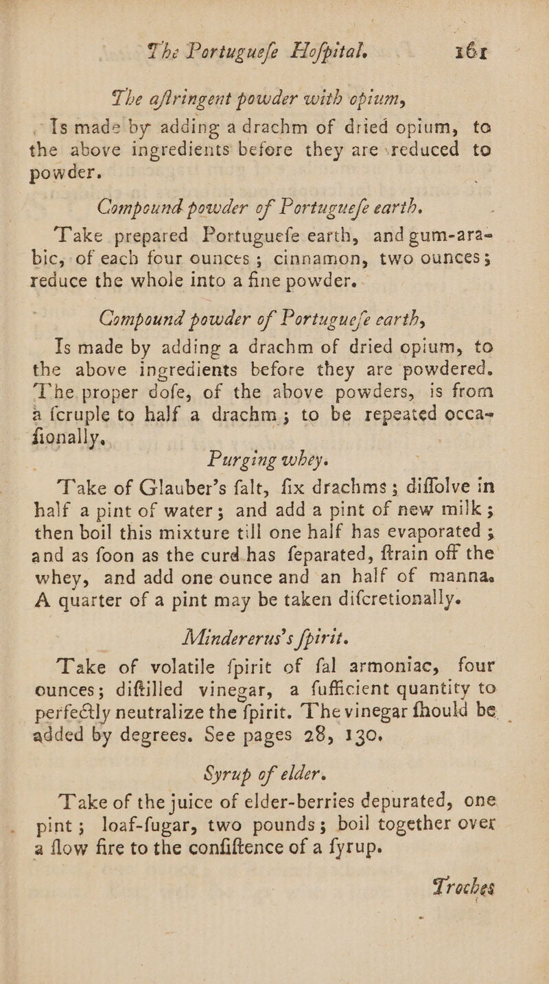 The aftringent powder with opium, Ts made by adding adrachm of dried opium, to the above ingredients befere they are reduced to powder. Compound powder of Portuguefe earth. Take prepared Portuguefe earth, and gum-ara- bic, of each four ounces; cinnamon, two ounces; reduce the whole into a fine powder. Compound powder of Portuguese earth, Ts made by adding a drachm of dried opium, to the above ingredients before they are powdered. ‘The. proper dofe, of the above powders, is from a fcruple to half a drachm; to be repeated occa~ fionally. | ! Purging whey. Take of Glauber’s falt, fix drachms; diffolve in half a pint of water; and add a pint of new milk ; then boil this mixture till one half has evaporated 5 and as foon as the curd.has feparated, ftrain off the whey, and add one ounce and an half of manna. A quarter of a pint may be taken difcretionally. Minder erus’s fpirit. | Take of volatile fpirit of fal armoniac, four ounces; diftilled vinegar, a fufficient quantity to perfectly neutralize the fpirit. The vinegar fhould be _ added by degrees. See pages 28, 130. Syrup of elder. Take of the juice of elder-berries depurated, one pint; loaf-fugar, two pounds; boil together over a flow fire to the confiftence of a fyrup. Troches