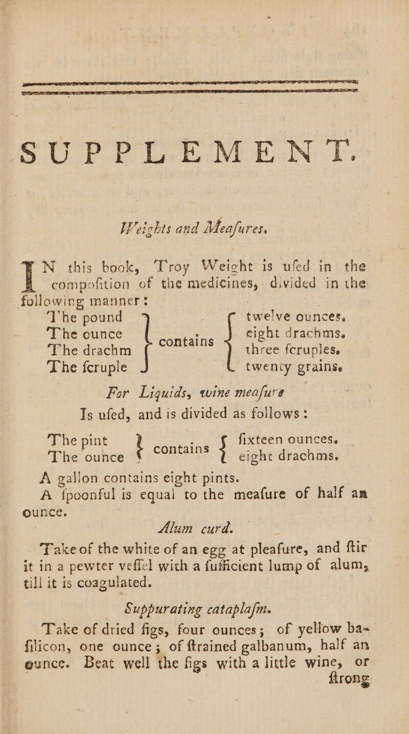 SUPPLEMENT. Weichts and Meafures, N this book, Troy Weicht is ufed in the compofition of the medicines, divided in the following manners | . The pound ° twelve ounces, ‘The ounce = eight drachms. Phe deachm ( three fcruples. The fcruple twenty grains. For Liquids, wine meafure Is ufed, and is divided as follows: The pint t Ee Ee fixteen ounces. The ounce eight drachms. A gallon contains eight pints. A {poonful is equal to the meafure of half an ounce. Alum curd. Take of the white of an egg at pleafure, and ftir it in a pewter veffel wich a fufficient lump of alum, till it is coagulated. _ Suppurating cataplafm. Take of dried figs, four ounces; of yellow ba- filicon, one ounce; of ftrained galbanum, half an ounce. Beat well the figs with a little wine, or firong.