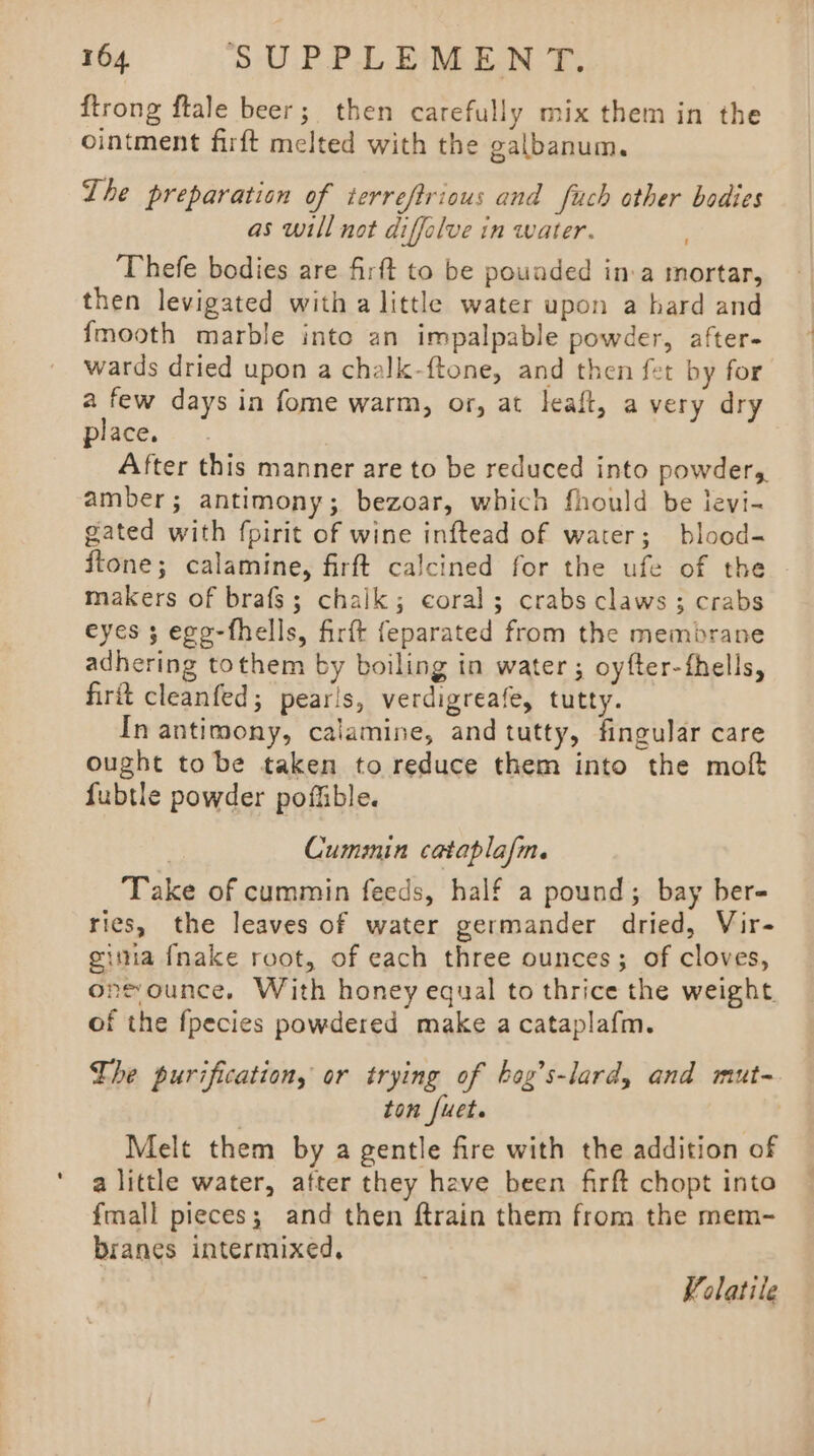 {trong ftale beer; then carefully mix them in the ointment firft melted with the galbanum. Lhe preparation of terreftrious and fuch other bodies as will not diffalve in water. ‘Thefe bodies are firft to be pounded in.a mortar, then levigated with a little water upon a hard and {mooth marble into an impalpable powder, after- wards dried upon a chalk-ftone, and then fet by for a few days in fome warm, or, at leaft, a very dry place. After this manner are to be reduced into powders amber; antimony; bezoar, which fhould be levi- gated with fpirit of wine inftead of water; blood- ftone; calamine, firft calcined for the ufe of the - makers of brafs; chalk; coral; crabs claws; crabs eyes ; ego-fhells, firft feparated from the membrane adhering tothem by boiling in water; oyfter-fhells, firit cleanfed; pearls, verdigreafe, tutty. In antimony, calamine, and tutty, fingular care ought to be taken to reduce them into the moft fubtle powder poffible. 3 Cummin cataplafm. Take of cummin feeds, half a pound; bay ber- ries, the leaves of water germander dried, Vir- ginia {nake root, of each three ounces; of cloves, onsounce. With honey equal to thrice the weight of the fpecies powdered make a cataplafm. The purification, or trying of bog’s-lard, and mut- ton [uet. Melt them by a gentle fire with the addition of a little water, after they have been firft chopt into fmall pieces; and then ftrain them from the mem- branes intermixed, Volatile