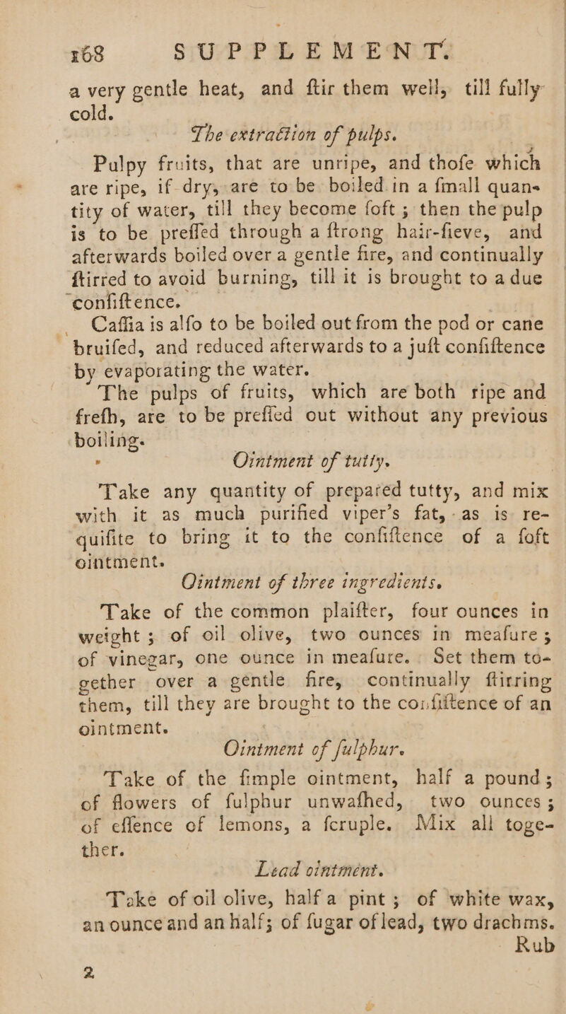 avery gentle heat, and ftir them well, till fully cold. The extraction of pulps. Pulpy fruits, that are unripe, and thofe which are ripe, if-dry, are ta be boiled. in a fmall quan- tity of water, till they become foft ; then the pulp is to be preffed through a ftrong hair-fieve, and afterwards boiled over a gentle fire, and continually ftirred to avoid burning, till it is brought to adue coniiftence. Caffia is alfo to be boiled out from the pod or cane bruifed, and reduced afterwards to a juft confiftence by evaporating the water. The pulps of fruits, which are both ripe and frefh, are to be prefied out without any previous boiling. Ointment of tutty. Take any quantity of prepared tutty, and mix with it as much purified viper’s fat,-as is re- quifite to bring it to the confiftence of a foft ointment. Ointment of three ingredients. Take of the common plaifter, four ounces in weight ; of oil olive, two ounces im meafure ; of vinegar, one ounce in meafure. Set them to- gether over a gentle fire, continually ftirring them, till they are brought to the confiitence of an ointment. Ointment of fulphur. Take of the fimple ointment, half a pound; of flowers of fulphur unwafhed, two ounces; of effence of lemons, a fcruple. Mix all toge- ther. Lead ointment. Take of oil olive, halfa pint; of white wax, an ounce and an half; of fugar of lead, two drachms. Rub 2