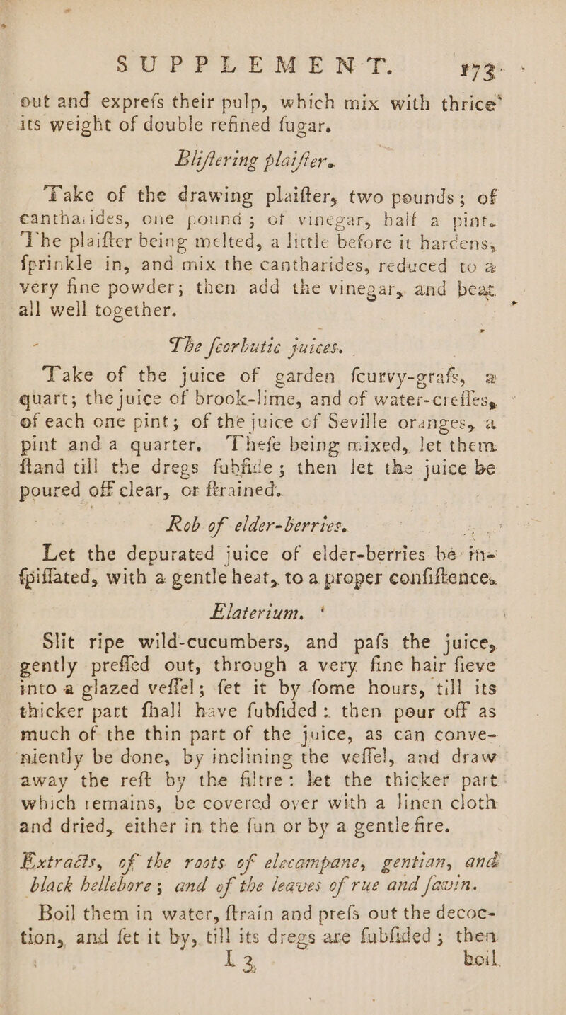 out and exprefs their pulp, which mix with thrice’ its weight of double refined fugar. Bhftering plaifiers ‘Take of the drawing plaifter, two pounds; of eanthaiides, one pound; of vinegar, half a pint. ‘The plaifter being melted, a little before it hardens, fprinkle in, and mix the cantharides, reduced to a very fine powder; then add the vinegar, and beat all well together. - The feorbutic juices. Take of the juice of garden fcurvy-grafs, 2 quart; the juice of brook-lime, and of water-creflesy © of each one pint; of the juice cf Seville oranges, a pint anda quarter. Thefe being mixed, let them fland till the dregs fubfide; then let the juice be poured off clear, or ftrained. Rob of elder-berries. at Let the depurated juice of elder-berries be in= fpiffated, with a gentle heat, toa proper confiftence, Elaterium, * Slit ripe wild-cucumbers, and pafs the juice, gently prefled out, through a very fine hair fieve into a glazed veffel; fet it by fome hours, till its thicker part fha]l have fubfided: then pour off as much of the thin part of the juice, as can conve- ‘niently be done, by inclining the veflel, and draw away the reft by the filtre: let the thicker part. which remains, be covered over with a linen cloth and dried, either in the fun or by a gentle fire. Extracts, of the roots of elecampane, gentian, and black hellebore; and of the leaves of rue and favin. Boil them in water, ftrain and prefs out the decoc- tion, and fet it by, till its dregs are fubfided; then L2 boil.
