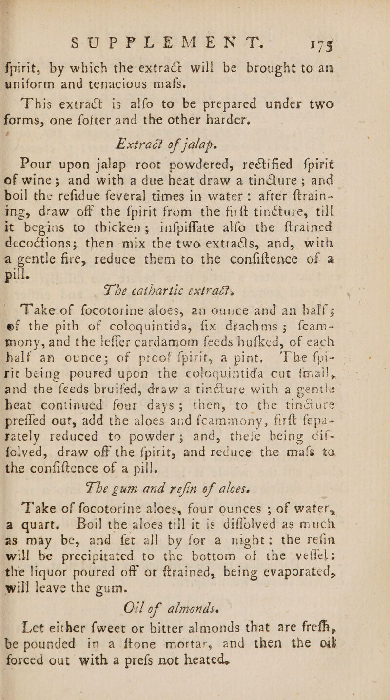 fpirit, by which the extract will be brought to an uniform and tenacious mafs. ‘This extract is alfo to be prepared under two forms, one fofter and the other harder. Extradi of jalap. Pour upon jalap root powdered, rectified fpirit of wine; and with a due heat draw a tincture; and boil the refidue feveral times in water: after ftrain- ing, draw off the fpirit from the firft tincture, til it begins to thicken; infpiflate alfo the ftrained decoctions; then mix the two extracts, and, with a gentle fire, reduce them to the confiftence of a pill. | The cathartic extract. Take of focotorine aloes, an ounce and an half; ef the pith of coloquintida, fix drachms ; feam- mony, and the lJefler cardamom feeds hufked, of each rit being poured upon the colcquintida cut {mail, and the feeds bruifed, draw a tinCiure with a gentle heat continued four days; then, to the tincture preiled out, add the aloes and fcammony, firft fepa- Fately reduced to powder; and, theie being dil- folved, draw off the {pirit, and reduce the mafs ta the confiftence of a pill. Lhe gum and refin of aloes. ‘Take of facotoring aloes, four ounces 3 of water, a quart. Boil the aloes till it is diffolved as much as may be, and {fet al] by for a night: the retin will be precipitated to the bottom of the veflel: the liquor poured off or ftrained, being evaporated, will leave the gum. Oil of almonds. Let either {weet or bitter almonds that are frefh, be pounded in a ftone mortar, and then the ob forced out with a prefs not heated,