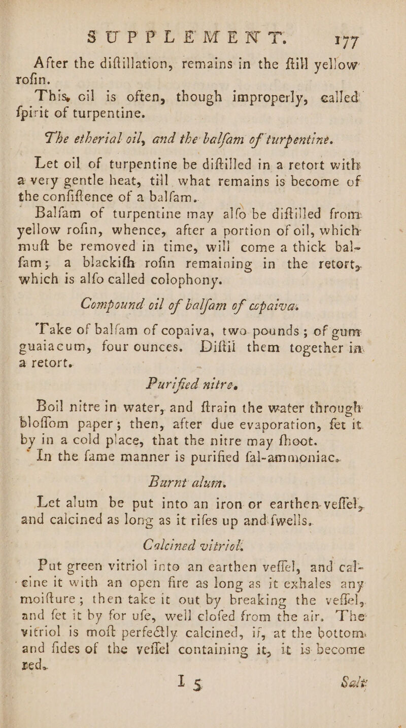 ,UPEe oe EON TY. ry After the diftillation, remains in the ftill yellow: rofin. This, cil is often, though improperly, called fpirit of turpentine. The etherial oil, and the balfam of turpentine. Let oil of turpentine be diftilled in a retort with a very gentle heat, till. what remains is become of the confiftence of a balfam.. ; Balfam of turpentine may alfo be diftilled from yellow rofin, whence, after a portion of oil, which muft be removed in time, will come a thick bal- fam; a blackifh rofin remaining in the retorts. which 1s alfo called colophony. Compound oil of balfam of cepaivas ‘Take of balfam of copaiva, two pounds ; of gun guaiacum, four ounces. Diftil them together im. a retort. ‘ Purified nttre. Boil nitre in water, and {train the water through bloffom paper; then, after due evaporation, fet it. by in a cold place, that the nitre may fheot. ' In the fame manner is purified fal-ammoniac.. Barnt alum, Let alum be put into an iron or earthen veflel, and calcined as long as it rifes up andfwells.. Caleined vitriol Put green vitriol into an earthen veffel, and cal- ‘eine it with an open fire as long as it exhales any moifture; then take it out by breaking the veffel,. and fet it by for ufe, well clofed from the air. The vitriol is moft perfectly calcined, if, at the bottom: and fides of the veflel containing it, it is become red. | | ke Sale