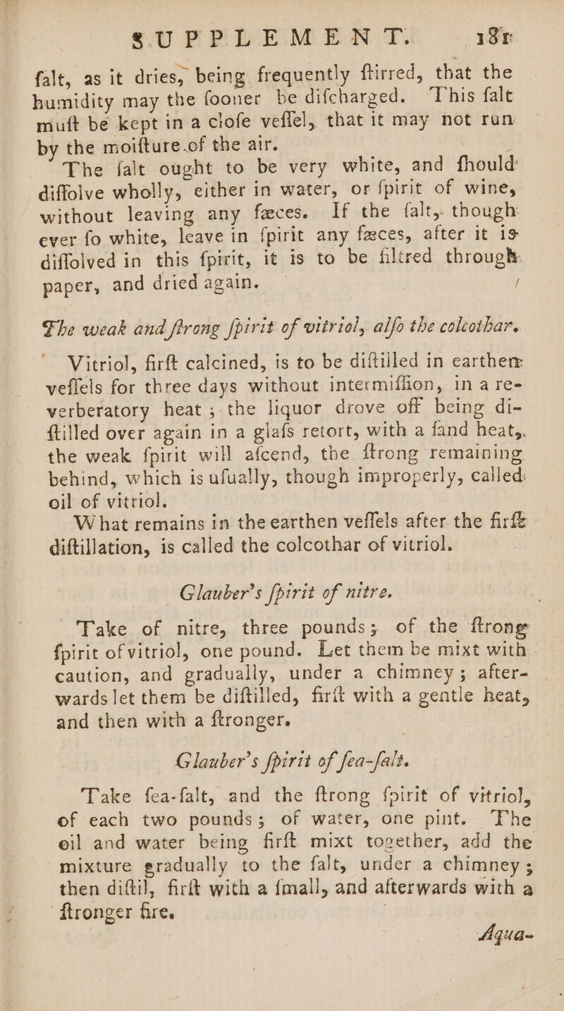 falt, as it dries, being frequently ftirred, that the humidity may the fooner be difcharged. This fale muft be kept in a clofe veflel, that it may not run by the moifture.of the air. ; The falt ought to be very white, and fhould diffolve wholly, either in water, or fpirit of wine, without leaving any faces. If the falt,- though: ever fo white, leave in fpirit any faces, after it 19 diffolved in this fpirit, it is to be filtred through: paper, and dried again. / Fhe weak and frrong fpirit of vitriol, alfo the colcothar. Vitriol, firft calcined, is to be diftilled in earther: veflels for three days without intermiffion, ina re- verberatory heat; the liquor drove off being di- {tilled over again in a glafs retort, with a fand heat, the weak fpirit will afcend, the {trong remaining behind, which is ufually, though improperly, called oil of vitriol. W hat remains in the earthen veffels after the firf&amp; diftillation, is called the colcothar of vitriol. Glauber’s [pirit of nitre, Take of nitre, three pounds; of the ftrone fpirit of vitriol, one pound. Let them be mixt with caution, and gradually, under a chimney; after- _ wards let them be diftilled, firft with a gentle heat, and then with a ftronger. Glauber’s fpirit of fea-falt. Take fea-falt, and the ftrong foirit of vitriol, of each two pounds; of water, one pint. The oil and water being firft mixt together, add the mixture gradually to the falt, under a chimney ; then difti), fir with a {mall, and afterwards with a ‘ftronger fire. | ; Aqua-