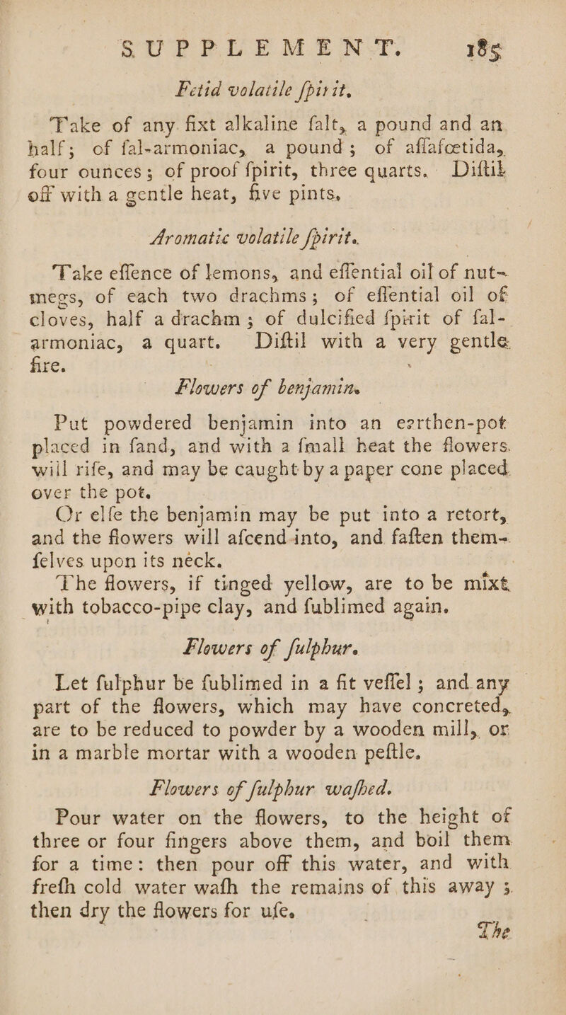 Fetid volatile fpirit, Take of any. fixt alkaline falt, a pound and an half; of fal-armoniac, a pound; of aflafcetida, four ounces; of proof fpirit, three quarts. Diftib of witha gentle heat, five pints, Aromatic volatile /pirit.. Take eflence of lemons, and effential oil of nut megs, of each two drachms; of eflential oil of cloves, half adrachm; of dulcified fpirit of fal- armoniac, a quart. Diftil with a very gentle fire. : : Flowers of benjamin. Put powdered benjamin into an eerthen-pot placed in fand, and with a fmall heat the flowers. will rife, and may be caught by a paper cone placed. over the pot. Or elfe the benjamin may be put into a retort, and the flowers will afcendinto, and faften them-. felves upon its neck. 7 The flowers, if tinged yellow, are to be mixt with tobacco-pipe clay, and fublimed again. Flowers of fulpbur. Let fulphur be fublimed in a fit veflel; and any — part of the flowers, which may have concreted, are to be reduced to powder by a wooden mill, or in a marble mortar with a wooden peftle. Flowers of fulphur wafbed. Pour water on the flowers, to the height of three or four fingers above them, and boil them. for a time: then pour off this water, and with frefh cold water wafh the remains of this away 3. then dry the flowers for ufe. Lhe
