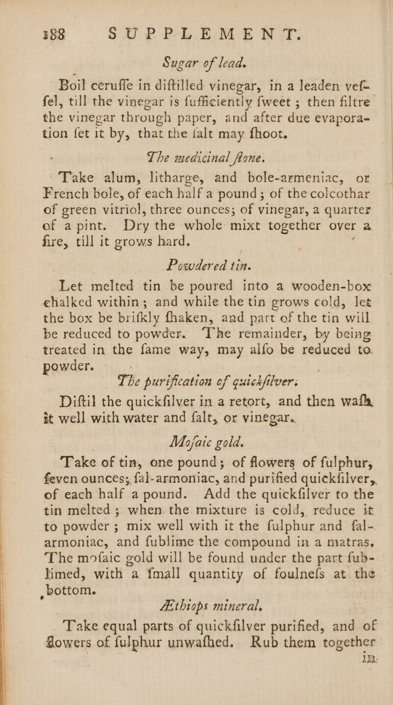 ee es Sugar of lead. Boil ceruffe in diftilled vinegar, in a leaden vef= fel, till the vinegar is fufficiently fweet ; then filtre the vinegar through paper, and after due evapora- tion fet it by, that the jalt may fhoot. The medicinal fone. Take alum, litharge, and bole-armeniac, or French bole, of each half a pound; of the colcothar of green vitriol, three ounces; of vinegar, a quarter of a pint. Dry the whole mixt together over a fire, till it grows hard. Powdered soe: ‘det melted tin be poured into a wooden-box the box be brifkly fhaken, and part ef the tin will be reduced to powder. The remainder, by being treated in the fame way, may alfo be reduced to powder. The purification of guickfilver. Diftil the quickfilver in a retort, and then wath, it well with water and falt, or vinegar.. Mofaie gold. Take of tin, one pound; of flowers of fulphur, feven ounces; fal-armoniac, and purified quickfilver,, of each half a pound. Add the quickfilver to the tin melted ; when the mixture is cold, reduce it to powder ; mix well with it the fulphur and fal- armoniac, and fublime the compound in a matras, The mofaic gold will be found under the part fub- timed, with a fmall quantity of foulnefs at the LE thiops mineral, Take equal parts of quickfilver purified, and of Sowers of fulphur unwafhed. Rub them together 122: