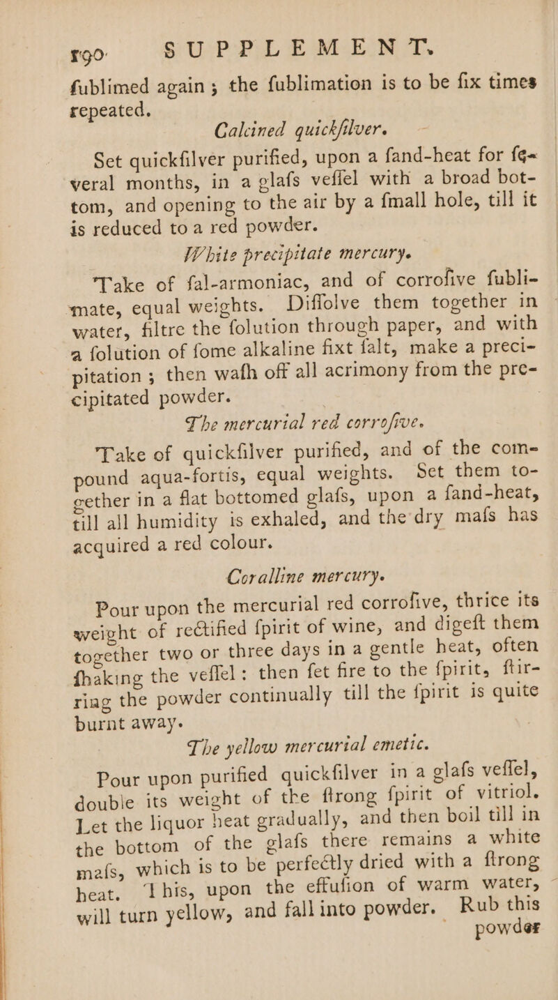 ST fublimed again ; the fublimation is to be fix times repeated. Calcined quickfilver. Set quickfilver purified, upon a fand-heat for {¢~ veral months, in a glafs veffel with a broad bot- tom, and opening to the air by a fmall hole, till it is reduced toa red powder. White precipitate mercury. Take of fal-armoniac, and of corrofive fubli- mate, equal weights. Diffolve them together in ~ water, filtre the folution through paper, and with a folution of fome alkaline fixt falt, make a preci- pitation ; then wafh off all acrimony from the pre- cipitated powder. , The mercurial red corrofive. Take of quickfilver purified, and of the com- pound aqua-fortis, equal weights. Set them to- cether in a flat bottomed glafs, upon a fand-heat, till all humidity is exhaled, and the dry mafs has acquired a red colour. ; Coralline mercury. Pour upon the mercurial red corrofive, thrice its weight of rectified fpirit of wine, and digeft them tomether two or three days in a gentle heat, often fhaking the veflel: then fet fire to the fpirit, ftir- riag the powder continually till the fpirit is quite burnt away. The yellow mercurial emetic. Pour upon purified quickfilver in a glafs veffel, double its weight of the ftrong fpirit of vitriol. Let the liquor heat gradually, and then boil till in the bottom of the glafs there remains a white mais, which is to be perfectly dried with a ftrong heat. ‘[his, upon the effufion of warm water, will turn yellow, and fall into powder. Rub this powder