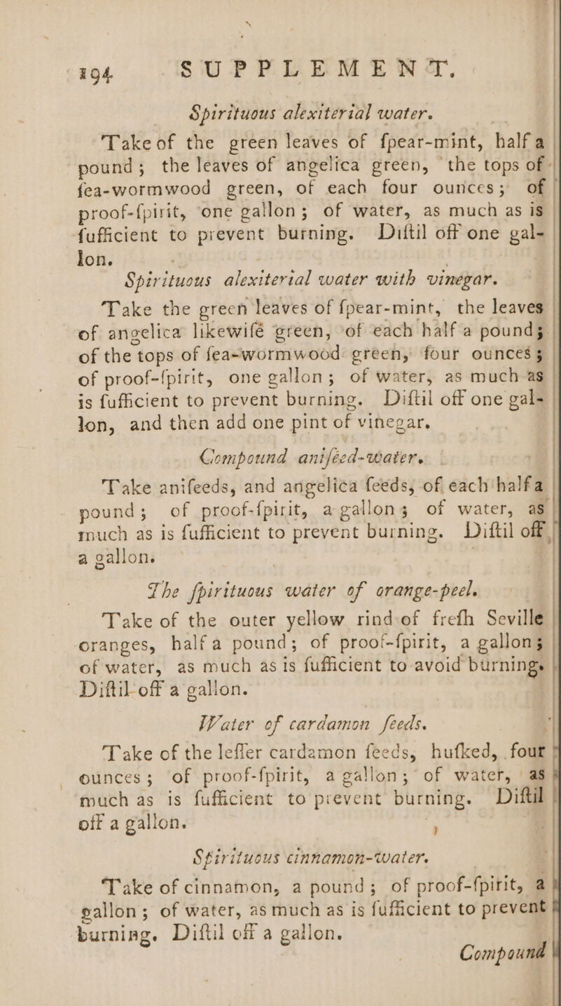 Spirituous alexiteria]l water. Take of the green leaves of f{pear-mint, halfa pound; the leaves of angelica green, ‘the tops of» fea- wormwood green, of each four ounces; of proof-{pirit, ‘one gallon; of water, as much as is fufficient to prevent burning. Dzuftil off one gal- lon. ) Spirituous alexiterial water with vinegar. Take the green leaves of {pear-mint, the leaves of angelica likewifé green, ‘of each half a pounds. of the tops of feaewormwood green, four ounces 5 of proof-{pirit, one gallon; of water, as much as is fufficient to prevent burning. Diftil off one gal- lon, and then add one pint of vinegar, Compound anifecd-water. Take anifeeds, and angelica feeds, of each halfa pound; of proof-fpirit, a gallons of water, ag much as is fufficient to prevent burning. Diftil off, a gallon. . | The putinaad water of orange-peel. Take of the outer yellow rind of freth Seville oranges, halfa pound; of proof-{pirit, a gallons of water, as much as is fufficient to avoid burnings Diftil-off a gallon. Water of cardamon feeds. Take of the leffer cardamon feeds, hufked, ‘fou ounces; of proof-fpirit, a gallon; of water, as much as is fufficient to brevcht burning. Diftil off a gallon. | Sfirituous cinnamon-water. Take of cinnamon, a pound; of proof-fpirit, a gallon; of water, as much as is fufficient to prevent burning. Diftil off a gallon. | Compound