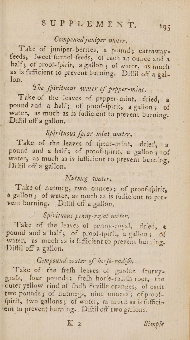 Compound juniper water. _ Take of juniper-berries, a pound; carraway- feeds, fweet fennel-feeds, of each an ounce and a half; of proof-fpirit, a gallon; of water, as much as is fuflicient to prevent burning. Dittil of a gale. lon. 3 \ The fpirituous water of pepber-mint. Take of the leaves of pepper-mint, dried,. a pound and a half; of proof-{pirit, agallon; of water, as much as is fufficient to prevent burning. Diftil off a gallon. Spirituous [pear-mint water. ) Take of the leaves of fpear-mint, dried, a pound and a half; of proot-fpirit, a gallon; of | water, as much as is fufficient to prevent burning. — Diftil off a gallon. Nutmeg water. Take of nutmeg, two ounces; of proof-fpirit, agailon; of water, as much as is fufficient to pie- vent burning. Dittil off a gallon. Spirituous peany-royal water. Take of the leaves of penny-royal, dried, a pound anda half; of proof-f{pirit, a gallon; of water, as much as is fufficient to prevent burning. Diftil of a gallon. Gompound water of horfe-radifp, Take of the frefh leaves of garden {curvy grafs, four pounds; frefh horfe-radith root, the ‘outer yellow rind of frefh Seville oranges, ot each two pounds; of nutmegs, nine ounces; of proof- {pirit, two gallons; of water, as muchas is fuffici~ ‘ent to prevent burning. , Diftil of two gallons. K 2 Simple