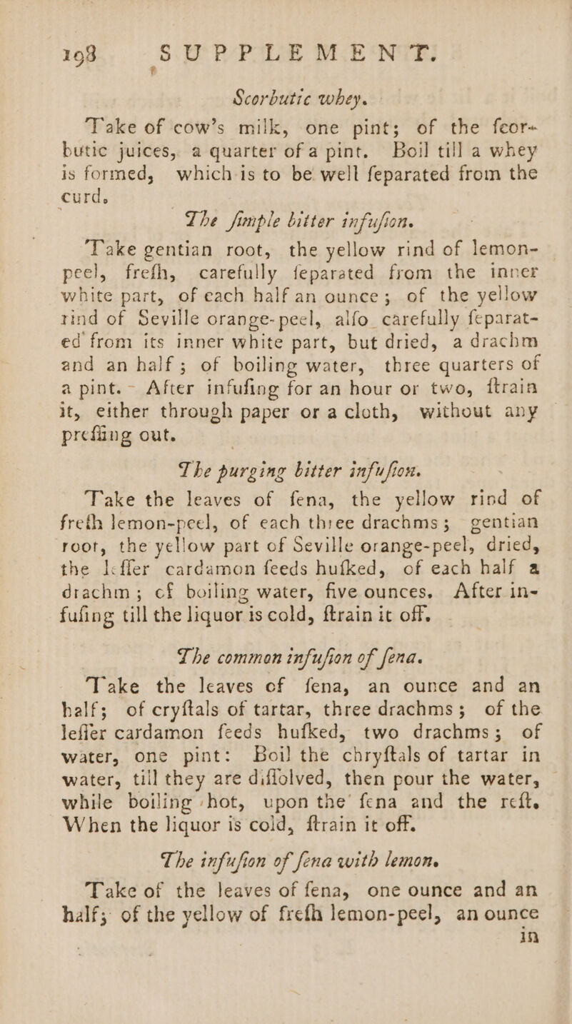 Scorbutic whey. ‘Take of cow’s milk, one pint; of the feor- butic juices, a quarter ofa pint. Boil till a whey is formed, which is to be welt feparated from the curd. The fimple bitter infusion. Take gentian root, the yellow rind of lemon- peel, frefh, carefully feparated from the inner white part, of each half an ounce; of the yellow tind of Seville orange-peel, alfo_ carefully feparat- ed from its inner white part, but dried, a drachm and an half; of boiling water, three quarters of a pint. After infufing for an hour or two, ftrain it, either through paper or acloth, without any © prefiing out. The purging bitter infufiox. Take the leaves of fena, the yellow rind of freth lemon-peel, of each three drachms; gentian root, the yellow part of Seville orange-peel, dried, the [cfler cardamon feeds hufked, of each half a drachm; cf boiling water, five ounces. After in- fufing till the liquor is cold, ftrain it off, The common infufion of fena. Take the leaves cf fena, an ounce and an half; of cryftals of tartar, three drachms; of the lefler cardamon feeds hufked, two drachms; of water, one pint: Boi) the chryftals of tartar in water, till they are diflolved, then pour the water, while boiling hot, upon the’ fena and the reft. When the liquor is cold, ftrain it off. The infufion of fena with lemon. Take of the leaves of fena, one ounce and an half; of the yellow of frefi lemon-peel, an ounce in