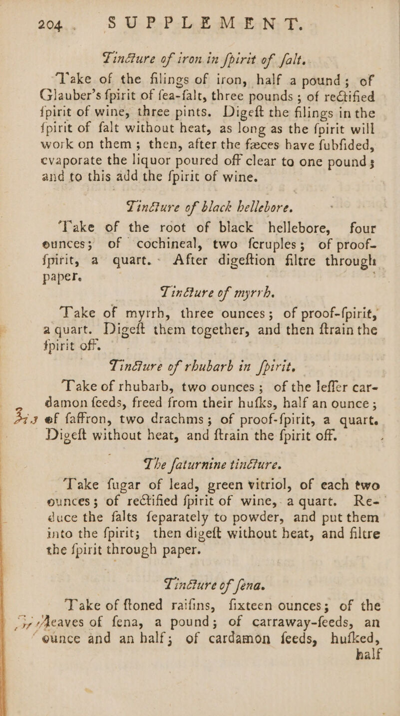 20., Ss U P-P.b 2 uM-EAN: Tf. Tindure of iron. in fpirit of falt. “Take of the filings of iron, half a pound; of Glauber’s fpirit of fea-falt, three pounds ; of rectified ipirit of wine, three pints. Digeft the filings in the {pirit of falt without heat, as long as the fpirit will work on them; then, after the feces have fubfided, evaporate the liquor poured off clear to one pounds and to this add the {pirit of wine. Tindture of black bellebore. ‘Take of the root of black hellebore, four ounces; of cochineal, two fcruples; of proof- {pirit, a guart.- After digeftion filtre through paper. | Tinéture of myrrh. Take of myrrh, three ounces; of proof-fpirit, aquart. Digeft them together, and then ftrain the fpirit off. —— - Tin€ture of rhubarb in fpirit, ‘Take of rhubarb, two ounces; of the leffer car- damon feeds, freed from their hufks, half an ounce ; ef faffron, two drachms; of proof-f{pirit, a quart. Digeft without heat, and ftrain the fpirit off. Sa The faturnine tincture. ‘Take fugar of lead, green vitriol, of each two ounces; of rectified fpirit of wine, a quart. Re-— duce the falts feparately to powder, and put them into the fpirit; then digeft without heat, and filtre the {pirit through paper. Tindture of fena. Take of ftoned raifins, fixteen ounces; of the joy vAeaves of fena, a pound; of carraway-feeds, an “@unce and an half; of cardamon feeds, hufked, half