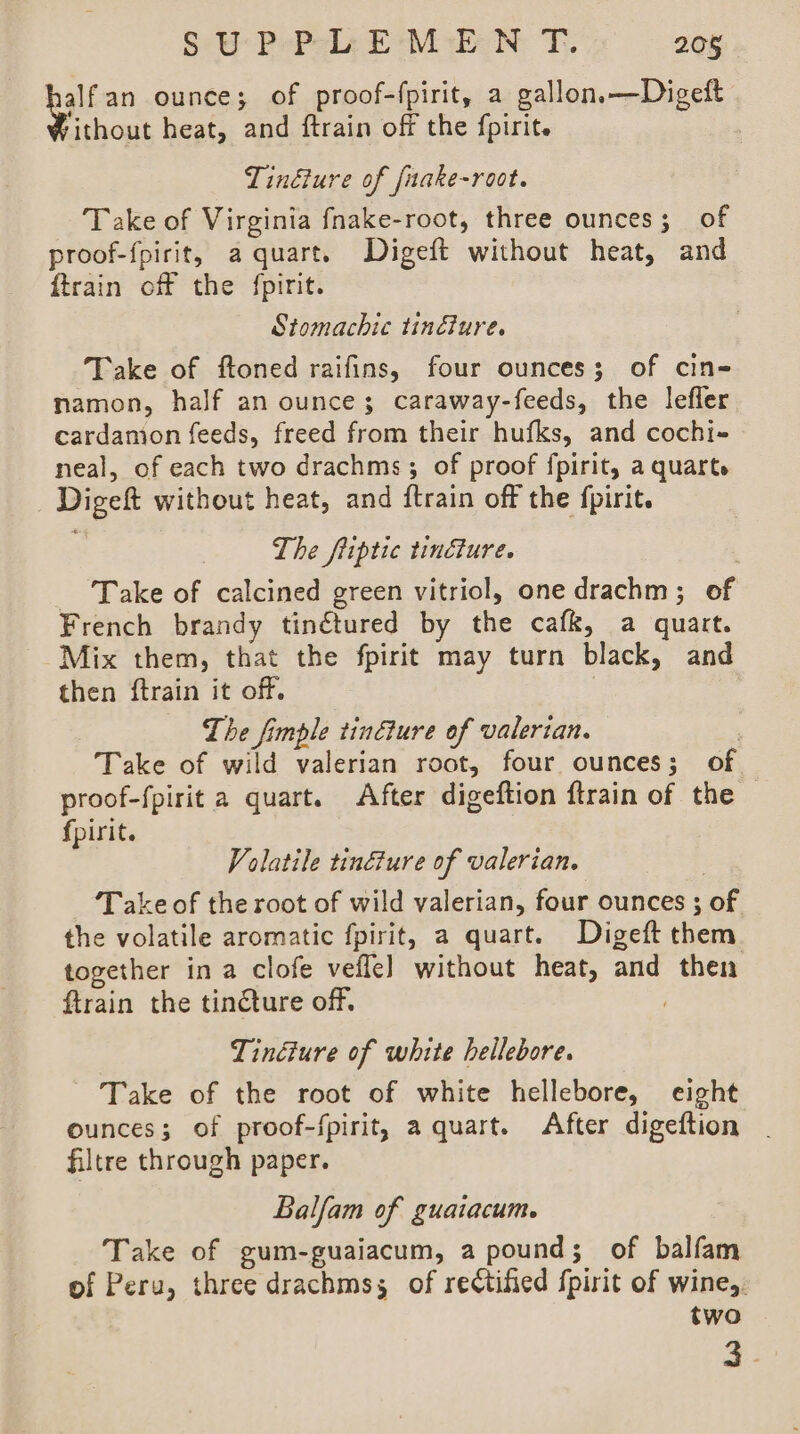 en ounce; of proof-fpirit, a gallon.—Digeft ithout heat, and ftrain off the {pirit. 7 Tinéure of fuake-root. Take of Virginia fnake-root, three ounces; of proof-{pirit, a quart. Digeft without heat, and {train off the {pirit. Stomachic tinéture. Take of ftoned raifins, four ounces; of cin- namon, half an ounce; caraway-feeds, the lefler cardamion feeds, freed from their hufks, and cochi- neal, of each two drachms; of proof fpirit, a quarts Digeft without heat, and ftrain off the fpirit. The fiiptic tincture. | Take of calcined green vitriol, one drachm; of French brandy tin€tured by the cafk, a quart. Mix them, that the fpirit may turn black, and then ftrain it off. | : The fimple tinéture of valerian. ) Take of wild valerian root, four ounces; of proof-fpirit a quart. After digeftion ftrain of the fpirit. Volatile tinéture of valerian. : Take of the root of wild valerian, four ounces ; of the volatile aromatic fpirit, a quart. Digeft them together in a clofe vefle] without heat, and then ftrain the tincture off. . Tindiure of white hellebore. Take of the root of white hellebore, eight ounces; of proof-fpirit, a quart. After digeftion filtre through paper. Balfam of guaiacum. Take of gum-guaiacum, a pound; of balfam of Peru, three drachmss of rectified {pirit of wine, two 4.