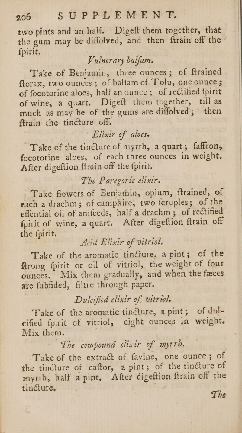 two pints and an half. Digeft them together, that the gum may be diffolved, and then {train off the » fpirit. Vulnerary balfam. Take of Benjamin, three ounces; of ftrained ftorax, two ounces ; of balfam of Tolu, one ounce 5 of focetorine aloes, halfan ounce; of rectified fpirit of wine, a quart. Digeft them together, till as much as may be of the gums are diflolved; then ftrain the tinéture off. Elixir of aloes. Take of the tin€ture of myrrh, a quart; faffron, focotorine aloes, of each three ounces in weight. After digeftion ftrain off the fpirit. The Paregoric elixir. Take flowers of Benjamin, opium, ftrained, of each a drachm; of camphire, two fcruples; of the eflential oil of anifeeds, half a drachm ; of rectified Spirit of wine, a quart. After digeftion ftrain off the fpirit. Acid Elixir of vitrial. Take of the aromatic tincture, apint; of the firong fpirit or oil of vitriol, the weight of four ounces. Mix them gradually, and when the faces. are fubfided, filtre through paper. Dulcified elixir of vitriol, _ Pake of the aromatic tinéture, apint; of dul- cified fpirit of vitriol, eight ounces in weight. Mix them. The compound elixir of myrrh, Take of the extraét of favine, one ounce; of the tincture of caftor, a pint; of the tincture of myrth, half a pint, After digeftion ftrain off the tincture, ‘