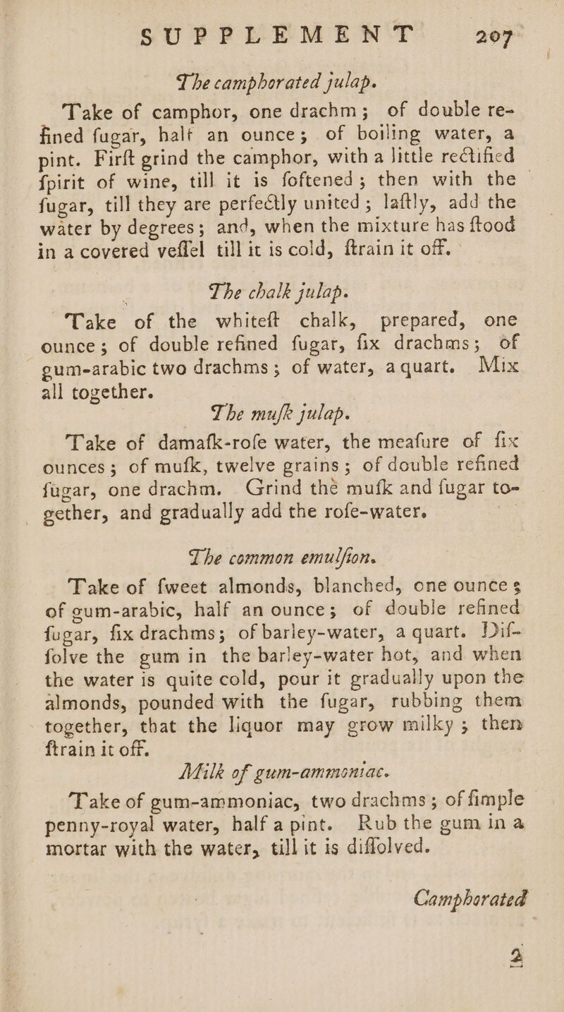 The camphorated julap. Take of camphor, one drachm; of double re- fined fugar, halt an ounce; of boiling water, a pint. Firft grind the camphor, with a little rectified fpirit of wine, till it is foftened ; then with the — fugar, till they are perfectly united; laftly, add the water by degrees; and, when the mixture has ftood in a covered veflel till ic is cold, ftrain it off.» The chalk julap. Take of the whiteft chalk, prepared, one ounce; of double refined fugar, fix drachms; of - gumearabic two drachms; of water, aquart. Mix all together. The mufk julap. Take of damafk-rofe water, the meafure of fix ounces; of mufk, twelve grains; of double refined fugar, one drachm. Grind the mufk and fugar to- gether, and gradually add the rofe-water. | The common emulfion. Take of fweet almonds, blanched, one ounce 3 of gum-arabic, half an ounce; of double refined fugar, fix drachms; of barley-water, a quart. Duf- folve the gum in the barley-water hot, and when the water is quite cold, pour it gradually upon the almonds, pounded with the fugar, rubbing them together, that the liquor may grow milky ; then ftrain it off. Milk of gum-ammontiac. Take of gum-ammoniac, two drachms ; of fimple penny-royal water, half a pint. Rubthe gum ina mortar with the water, till it is diffolved. Camphorated 2