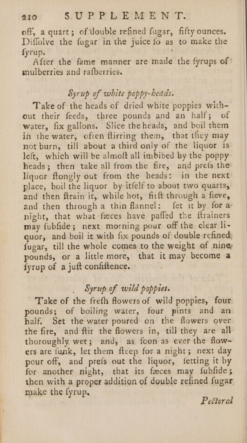 off, a quart; of double refined fugar, fifty ounces. Diffolve the fugar in the juice fo as to make the fyrup. : After the fame manner are made the fyrups of’ mulberries and rafberries. Syrup of white poppy-beads. Take of the heads of dried white poppies with- out their feeds, three pounds and an half; of water, fix gallons. Slice the heads, and boil them in the water, often ftirring them, that they may not burn, till about a third only of the liquor is left, which will be almoft all imbibed by the poppy heads; then take all from the fire, and prefs the | liquor ftongly out from the beads: in the next place, boil the liquor by itfelf to about two quarts, and then ftrain it, while hot, firft through a fieve, and then through a thin flannel: fet it by for a night, that what feces have pafled the {trainers may {ubfide; next morning pour off the clear li- guor, and boil it with fix pounds of double refined; fugar, till the whole comes to the weight of ning pounds, or a little more, that it may become a fyrup of a juft confiftence. Syrup of wild poppies. Take of the frefh flowers of wild poppies, four pounds; of boiling water, four pints and an half. Set the water poured on the flowers over the fire, and ftir the flowers in, till they are all thoroughly wet; and, as foon as ever the flow- ers are funk, let them fteep fora night; next day pour off, and prefs out the liquor, {fetting it by for another night, that its faeces may fubfides; then with a proper addition of double refined fugar make the fyrup, ) Peéoral