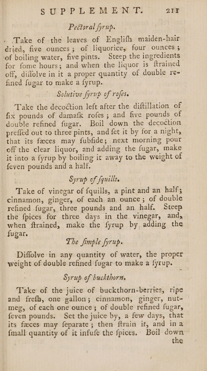 STTPIPLEMEWN-T. 212 Peétoral fyrup. - .Take of the leaves of Englifh maiden-hair dried, five ounces; of liquorice, four ounces 5 of boiling water, five pints. Steep the ingredients for fome hours; and when the liquor is {trained off, diflolve in it a proper quantity of double re+ fined fugar to make a fyrup. ; Solutive fyrup of rofes. Take the decoétion left after the diftillation of fix pounds of damafk rofes ; and five pounds of double refined fugar. Boil down the decoction preffed out to three pints, and fet it by for a night, that its feces may fubfide; next morning pour off the clear liquor, and adding the fugar, make it into a fyrup by boiling it away to the weight of feven pounds and a half. ! | Syrup of fquills. Take of vinegar of fquills, a pint and an half; cinnamon, ginger, of each an, ounce; of double refined fugar, three pounds and an half, Steep the fpices for three days in the vinegar, and, when ftrained, make the fyrup by adding the fugar. The fimple fyrup. ‘Diffolve in any quantity of water, the proper weight of double refined fugar to make a fyrup. Syrup of buckthorn. Take of the juice of buckthorn-berries, ripe and frefh, one gallon; cinnamon, ginger, nut- - meg, of each one ounce; of double refined fugar, feven pounds. Set the juice by, a few days, that its feces may feparate; then ftrain it, and ina {mall quantity of it infufe the fpices. Boil down