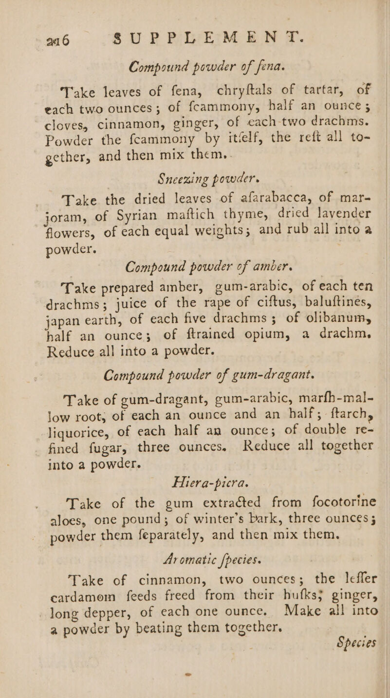 Compound powder of fena. Take leaves of fena, chryftals of tartar, of each two ounces; of fcammony, half an ounce ; cloves, cinnamon, ginger, of each two drachms. Powder the fcammony by itfelf, the reft all to- gether, and then mix them... Sneezing powder. Take the dried leaves of afarabacca, of mar- joram, of Syrian maftich thyme, dried lavender flowers, of each equal weights; and rub all intoa powder. | Compound powder of amber. Take prepared amber, gum-arabic, of each ten drachms; juice of the rape of ciftus, baluftines, japan earth, of each five drachms 3; of olibanum, half an ounce; of ftrained opium, a drachm. Reduce all into a powder. Compound powder of gum-dragant. Take of gum-dragant, gum-arabic, marfh-mal- low root, of each an ounce and an half; ftarch, liquorice, of each half an ounce; of double re- fined fugar, three ounces, Reduce all together into a powder. Hiera-picra. Take of the gum extraéted from focotorine aloes, one pound; of winter’s bark, three ounces; powder them feparately, and then mix them. Aromatic Species. Take of cinnamon, two ounces; the leffer cardamom feeds freed from their hufks} ginger, long depper, of each one ounce. Make all into a powder by beating them together. Species