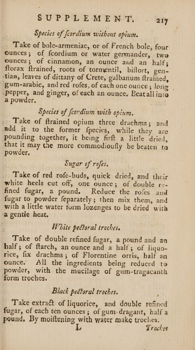 Species of feordium without opium. Take of bole-armeniac, or of French bole, four Ounces; of fcordium or water germander, twe ounces; of cinnamon, an ounce and an half; ftorax ftrained, roots of tormentil, biftort, gen- -tian, leaves of dittany of Crete, galbanum ftrained, ' gum-arabic, and red rofes, of each one ounce; long | -pepper, and ginger, of each an ounce. Beatall inte a powder, Species of feordium with opium, Take of ftrained opium three drachms; and add it to the former {pecies, while they are pounding together, it being firft a little dried, that it may the more commodioufly be beaten ta powder, Sugar of rofes. Take of red rofe-buds, quick dried, and their white heels cut off, one ounce; of double re- fined fugar, a pound. Reduce the rofes and fugar to powder feparately; then mix them, and with a little water torm lozenges to be dried with a gentle heat. White pectoral traches. Take of double refined fugar, a pound and an half ; of ftarch, an ounce and a half; of liquo- rice, fix drachms; of Florentine orris, half an ounce. All the ingredients being reduced to powder, with the mucilage of gum-tragacanth form troches. Black pe€toral troches. : Take extract_of liquorice, and double refined fugar, of each ten ounces; of gum-dragant, half a pound, By moiftening with water make troches. L, Troches