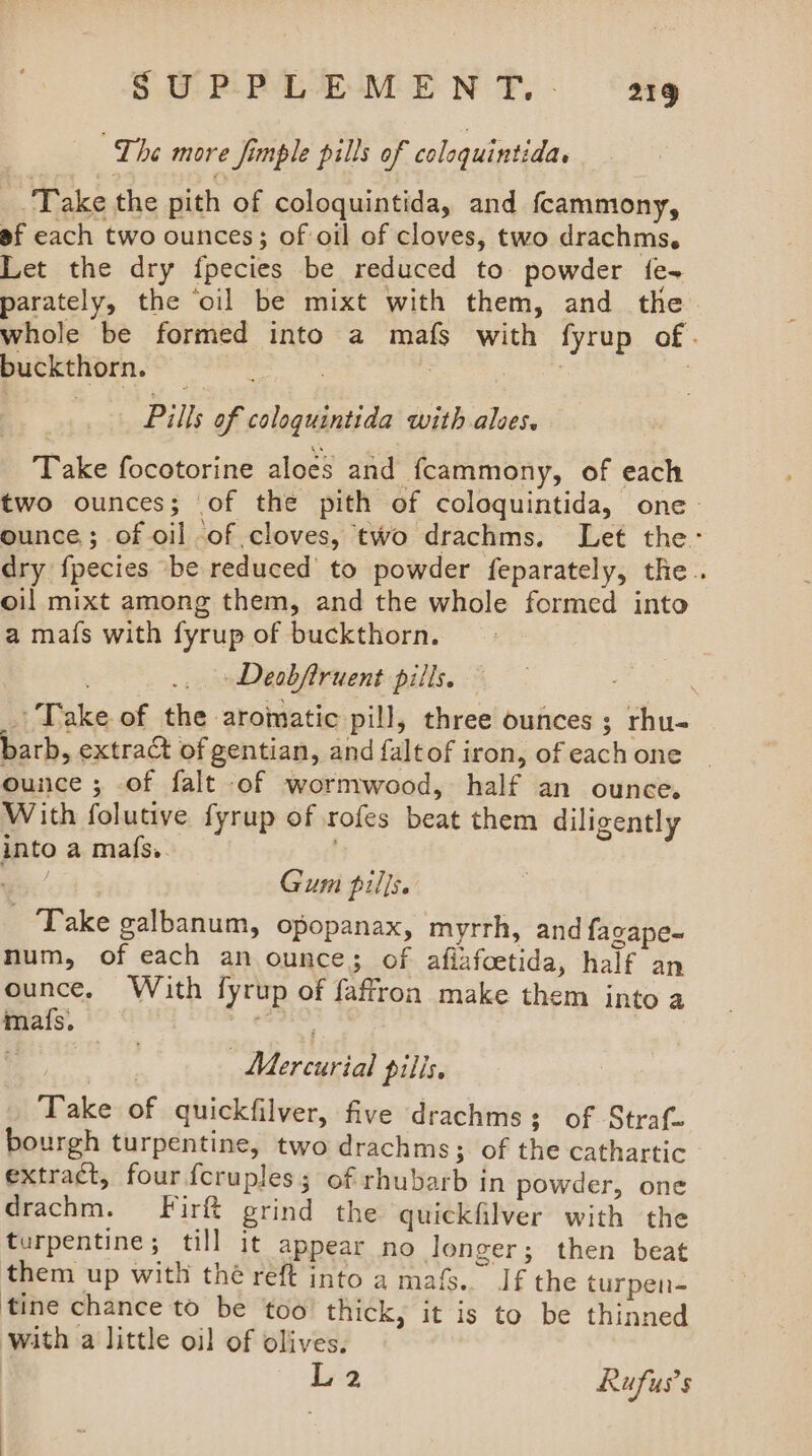 The more fimple pills of coloquintida. Take the pith of coloquintida, and fcammony, ef each two ounces; of oil of cloves, two drachms, Let the dry fpecies be reduced to powder {fe- parately, the ‘oil be mixt with them, and the whole be formed into a mafs with fyrup of. buckthorn. : ne Pills of cologuintida with aloes. Take focotorine aloes and fcammony, of each two ounces; of the pith of coloquintida, one- ounce; of oil of cloves, two drachms. Let the- dry f{pecies be reduced to powder feparately, the. oil mixt among them, and the whole formed into a mafs with fyrup of buckthorn. Deabfiruent pills. » Take of the aromatic pill, three ounces ; rhu- barb, extract of gentian, and faltof iron, of each one ounce; of falt of wormwood, half an ounce, With folutive fyrup of rofes beat them diligently into a mafs. . ea/s4 Gum pills. Take galbanum, opopanax, myrrh, and facape~ num, of each an ounce; of afiafoetida, half an ounce, With fyrup of faffron make them into a mais. mages | if | Mercurial pills. Take of quickfilver, five drachms; of Straf- bourgh turpentine, two drachms; of the cathartic extract, four {cruples; of rhubarb in powder, one drachm. Firft grind the quickfilver with the turpentine; till it appear no longer; then beat them up with thé reft into a mafs.. If the turpen- tine chance to be too’ thick, it is to be thinned with a little oil of olives. L 2 Rufus’s