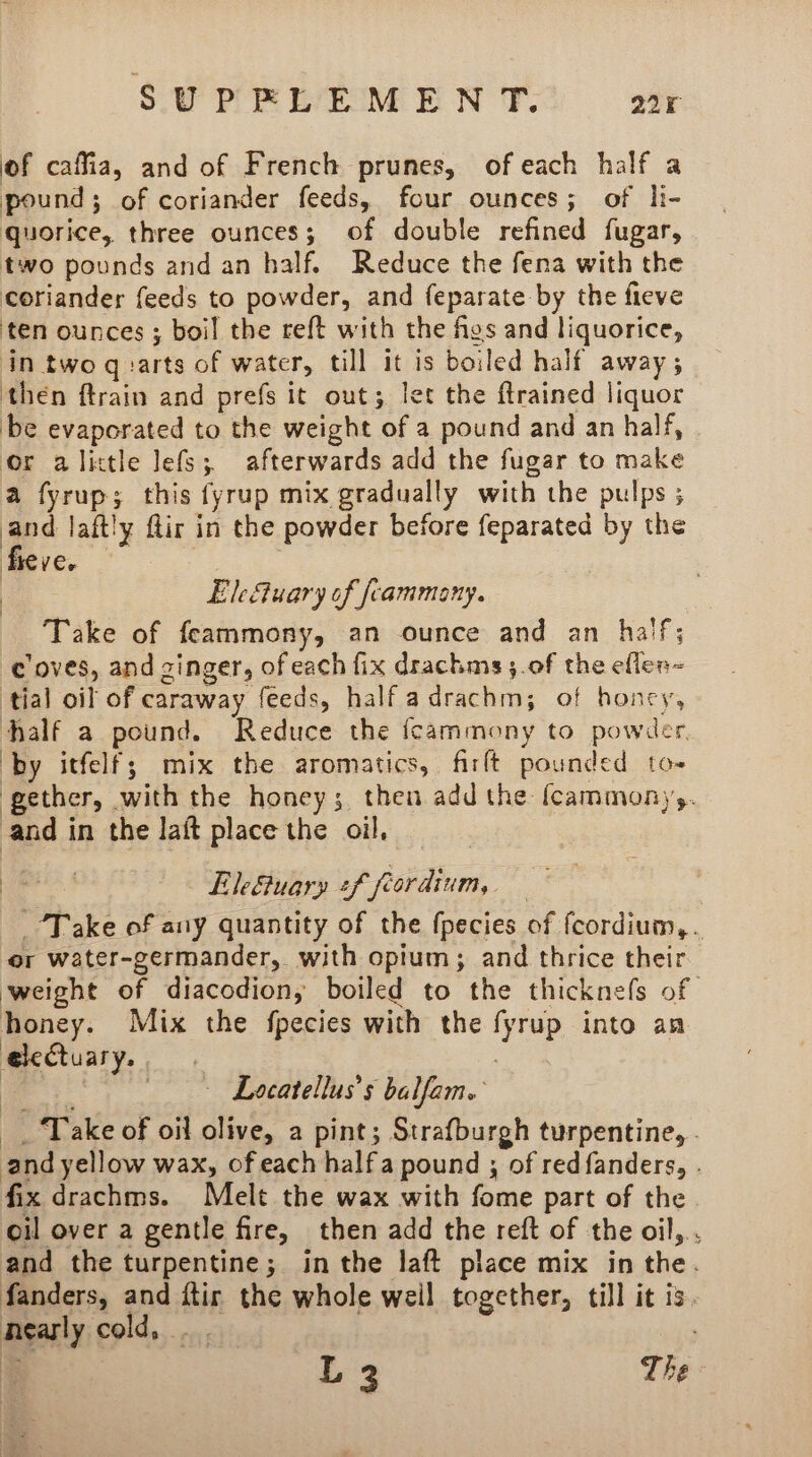 of caffia, and of French prunes, of each half a pound; of coriander feeds, four ounces; of li- quorice, three ounces; of double refined fugar, two pounds and an half. Reduce the fena with the coriander feeds to powder, and feparate by the fieve ten ounces ; boil the reft with the figs and liquorice, in two q:arts of water, till it is boiled half away; then ftrain and prefs it out; let the ftrained liquor be evaporated to the weight of a pound and an half, | or alictle lefs; afterwards add the fugar to make a fyrup; this fyrup mix gradually with the pulps ; and laftly flir in the powder before feparated by the fieve. . | EleSuary of fcammany. Take of feammony, an ounce and an half; coves, and ginger, of each fix drachms ;.0f the efllen- tial oil of caraway feeds, half adrachm; of honcy, half a pound. Reduce the fcammony to powder, by itfelf; mix the aromatics, firft pounded to- gether, with the honey; then add the {cammony,. and in the laft place the oil, ee Lletuary +f feordium, soe: “Take of any quantity of the fpecies of fcordium,. or water-germander,. with opium; and thrice their weight of diacodion, boiled to the thicknefs of | honey. Mix the fpecies with the fyrup into an e@leCtuary., —- Locatellus’s balfam. __ Take of oil olive, a pint; Strafburgh turpentine, . and yellow wax, of each half a pound ; of redfanders, . fix drachms. Melt the wax with fome part of the oil over a gentle fire, then add the reft of the oil,.. and the turpentine; in the laft place mix in the. fanders, and ftir the whole weil together, till it is. nearly cold, . . R L 3 The