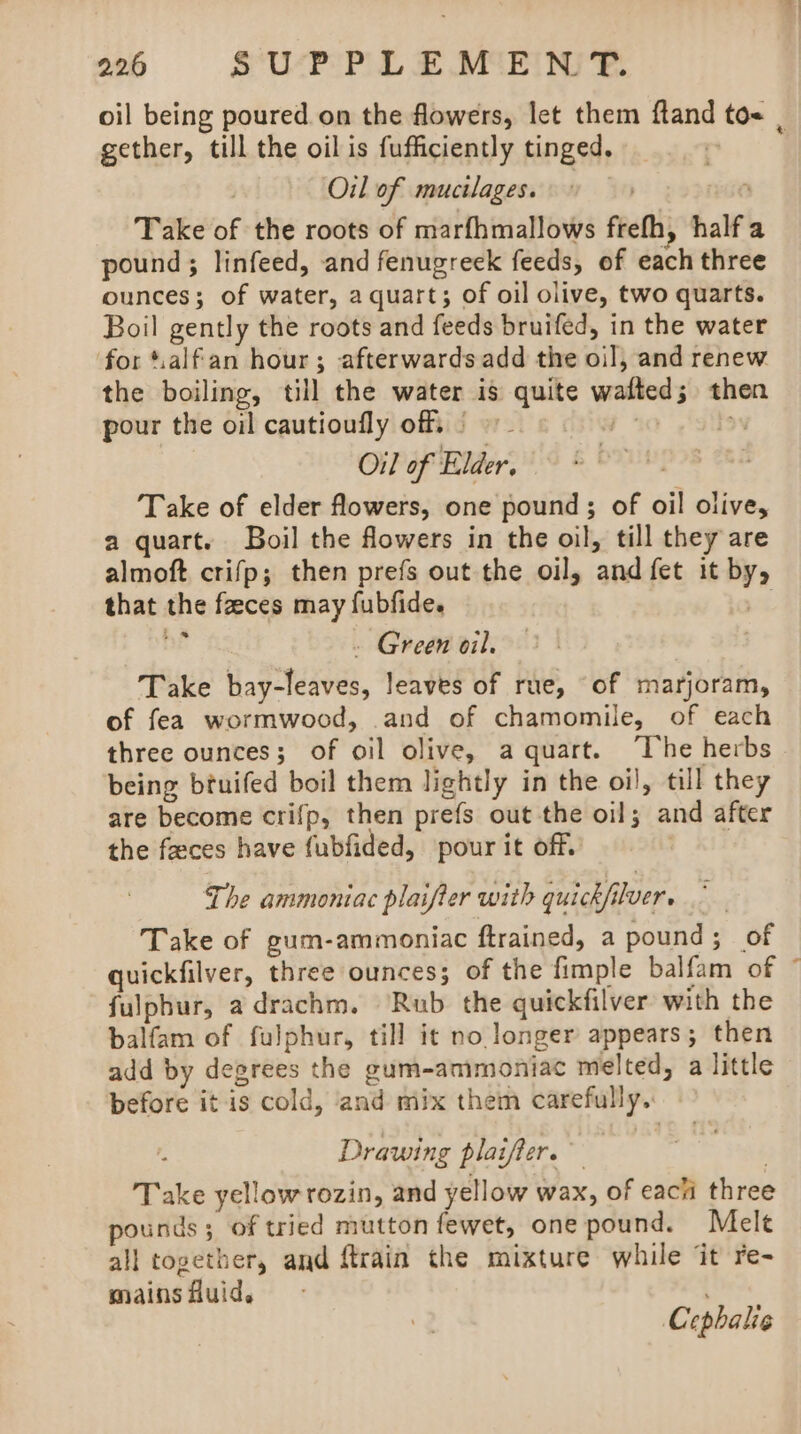 gether, till the oilis fufficiently tinged. | Oil of mucilages. 9 : Take of the roots of marfhmallows frefh, half pound; linfeed, and fenugreek feeds, of each three ounces; of water, a quart; of oil olive, two quarts. Boil gently the roots and feeds bruifed, in the water for t.alfan hour; afterwards add the oil, and renew the boiling, till the water is quite wafted; then pour the oil cautioufly of§ © Oil of Elder. Take of elder flowers, one pound ; of oil olive, a quart. Boil the flowers in the oil, till they are almoft crifp; then prefs out the oil, and fet it by, that the faeces may fubfide. Vt ne - Green oil. — | Take bay-leaves, leaves of rue, “of marjoram, of fea wormwood, .and of chamomile, of each three ounces; of oil olive, a quart. “he herbs being btuifed boil them lightly in the oi), till they are become crifp, then prefs out the oil; and after the feces have fubfided, pour it off. The ammoniac plaifter with quickfilver. Take of gum-ammoniac ftrained, a pound; of quickfilver, three ounces; of the fimple balfam of fulphur, a drachm. ‘Rub the quickfilver with the balfam of fulphur, till it no longer appears; then add by degrees the gum-ammoniac melted, a little before it is cold, ‘and mix them carefully. Drawing plaifler.” | Take yellow rozin, and yellow wax, of each three pounds; of tried mutton fewet, onepound. Mele all together, and ftrain the mixture while it re- mains Auid. Cephalie a