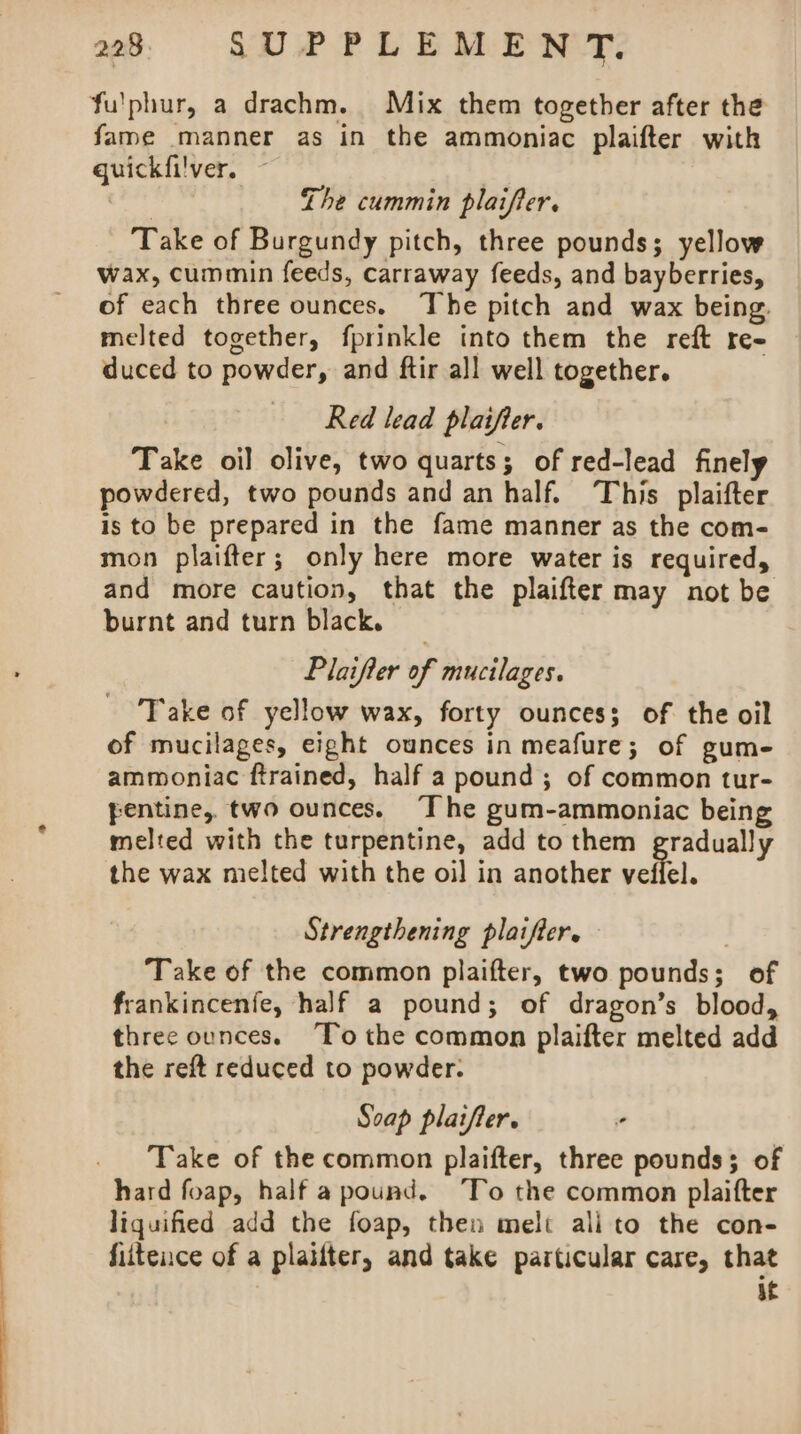 fu'phur, a drachm. Mix them together after the fame manner as in the ammoniac plaifter with guickfilver. ~ . ihc i. in plai, Lhe cummin platfier. Take of Burgundy pitch, three pounds; yellow wax, cummin feeds, carraway feeds, and bayberries, of each three ounces. The pitch and wax being, melted together, fprinkle into them the reft re- duced to powder, and ftir all well together. Red lead plaifter. Take oil olive, two quarts; of red-lead finely powdered, two pounds and an half. This plaifter is to be prepared in the fame manner as the com- mon plaifter; only here more water is required, and more caution, that the plaifter may not be burnt and turn black. Plaifter of mucilages. Take of yellow wax, forty ounces; of the oil of mucilages, eight ounces in meafure; of gum- ammoniac ftrained, half a pound ; of common tur- pentine, two ounces. “The gum-ammoniac being melted with the turpentine, add to them gradually the wax melted with the oil in another veffel. Strengthening plaifter. | Take of the common plaifter, two pounds; of frankincenfe, half a pound; of dragon’s blood, three ounces. To the common plaifter melted add the reft reduced to powder. Soap platfter. Take of the common plaifter, three pounds; of hard foap, half apound. ‘To the common plaifter liquified add the foap, then melt ali to the con- fiiteuce of a plailter, and take particular care, that af