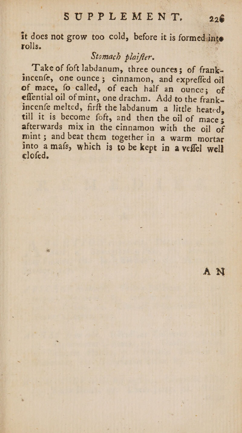 it does not grow too cold, before it is formed-inte rolls. oak Stomach plaifter. Take of foft labdanum, three ounces; of frank- incenfe, one ounce; cinnamon, and expreffed oil of mace, fo called, of each half an ounce; of effential oil of mint, one drachm. Add to the frank incenfe melted, firft the labdanum a little heated, till it is become foft, and then the oil of mace 3 afterwards mix in the cinnamon with the oil of mint ; and beat them together in a warm mortar into a mafs, which is to be kept in a veflel well clofed. AN