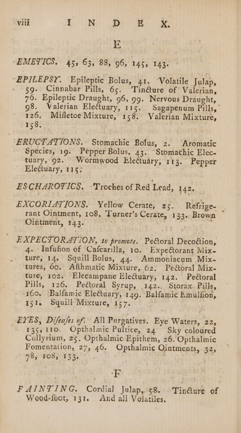 1s ‘EMETICS. 45, 63, 88, 06, 145, 143. “EPILEPSY, Epileptic Bolus, 41. ‘Volatile Julap, - $9. Cinnabar Pills, 65. ‘Tinéture of Valerian, 76. Epileptic Draught, 96, 99. Nervous Draught, 98. Valerian Electuary, 115. Sagapenum Pills,’ 126, Miufletoe Mixture, 158. Valerian Mixture, 158. ; | ERUCTATIONS. Stomachic Bolus, 2. ‘Aromatic Species, 19. Pepper Bolus, 43. “Stomathic Elec- tuary, 92. Wormwood Elettuary, 113. Pepper Electuary, 115; Ratt ESCHAROTICS. ‘Troches of Red Lead, 142. EXCORIATIONS. Yellow Cerate, 25. Refrige- - rant Ointment, 108, ‘Turner’s Cerate, 133. Brown Ointment, 143. ae EXPECTORATION, to promote. Peoral Decofion, 4. ‘Infufion of Cafcarilla, 10. Expeétorant Mix- . ture, 14. Squill Bolus, 44. Ammoniacum Mix- - tures, 60. Afthmatic Mixture, 62; Pe&amp;oral Mix- ture, 102. Elecampane Eleftuary, 142. Peétoral Pills, 126, Peétoral Syrup, 142.. Storax. Pills, 160. ‘Balfamic Electuary, 149. Balfamic Emulfion, 151. Squill Mixture, 157. EYES, Difeafes of. All Purgatives. Eye Waters, 22, 135,110. Opthalmic Pultice, 24° Sky coloured Collyrium, 25, Opthalmic Epithem, 26. Opthalmic Fomentation, 27, 46. Opthalmic Ointments, 32, ~ 78, 108, 133, | f ‘F FAINTING. Cordial Julap, 68 'Tin@ure of Wood-foot, 131. And all Volatiles,