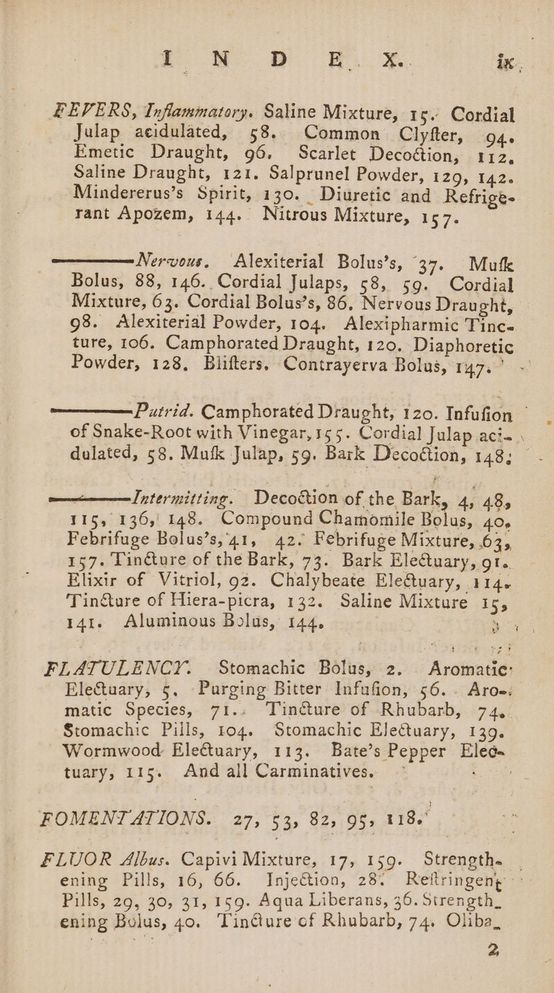 FEVERS, Inflammatory. Saline Mixture, 15. Cordial Julap aeidulated, 58. Common Clyfter, O46 Emetic Draught, 96, Scarlet Decoétion, 112, Saline Draught, 121. Salprunel Powder, 129, 142. Mindererus’s Spirit, 130. Diuretic and Refrige- rant Apozem, 144. Nitrous Mixture, 157. Nervous. Alexiterial Bolus’s, 37. Mufk Bolus, 88, 146. Cordial Julaps, 58, 59. Cordial Mixture, 63. Cordial Bolus’s, 86, Nervous Draught, 98. &lt;Alexiterial Powder, 104. Alexipharmic Tinc- ture, 106. Camphorated Draught, 120. Diaphoretic Powder, 128. Blifters, Contrayerva Bolus, TYR Putrid. Camphorated Draught, 120. Infufion of Snake-Root with Vinegar, 155. Cordial Julap aci. dulated, 58. Mutk Julap, 59. Bark Decoétion, 148; © —————Intermitting. Decottion of the Bark, 4, 48, 115, 136, 148. Compound Chamomile Bolus, 40, Febrifuge Bolus’s,'41, 42. Febrifuge Mixture, 63, 157. Tinéture of the Bark, 73. Bark Eledtuary, ot. Elixir of Vitriol, 92. Chalybeate Eletuary, 114. Tincture of Hiera-picra, 132. Saline Mixture is, 141. Aluminous Bolus, 144, ee FLATULENCY. Stomachic Bolus, 2. Aromatic: EleCtuary, 5. Purging Bitter Infufion, 56.- Aroe: matic Species, 71.. Tincture of Rhubarb, 74, Stomachic Pills, 104. Stomachic EleCtuary, 139. Wormwood Eleftuary, 113. Bate’s Pepper Eled« tuary, 115. And all Carminatives. — ce FOMENTATIONS. 27, 53, 82, 95, 118. FLUOR Albus. Capivi Mixture, 17, 159. Strength. | enime “Falls, 16, 66. Injection, 28° Reflringeng Pills, 29, 30, 31, 159. Aqua Liberans, 36. Strength_ ening Bolus, 40. Tin@ure cf Rhubarb, 74. Oliba_ 2