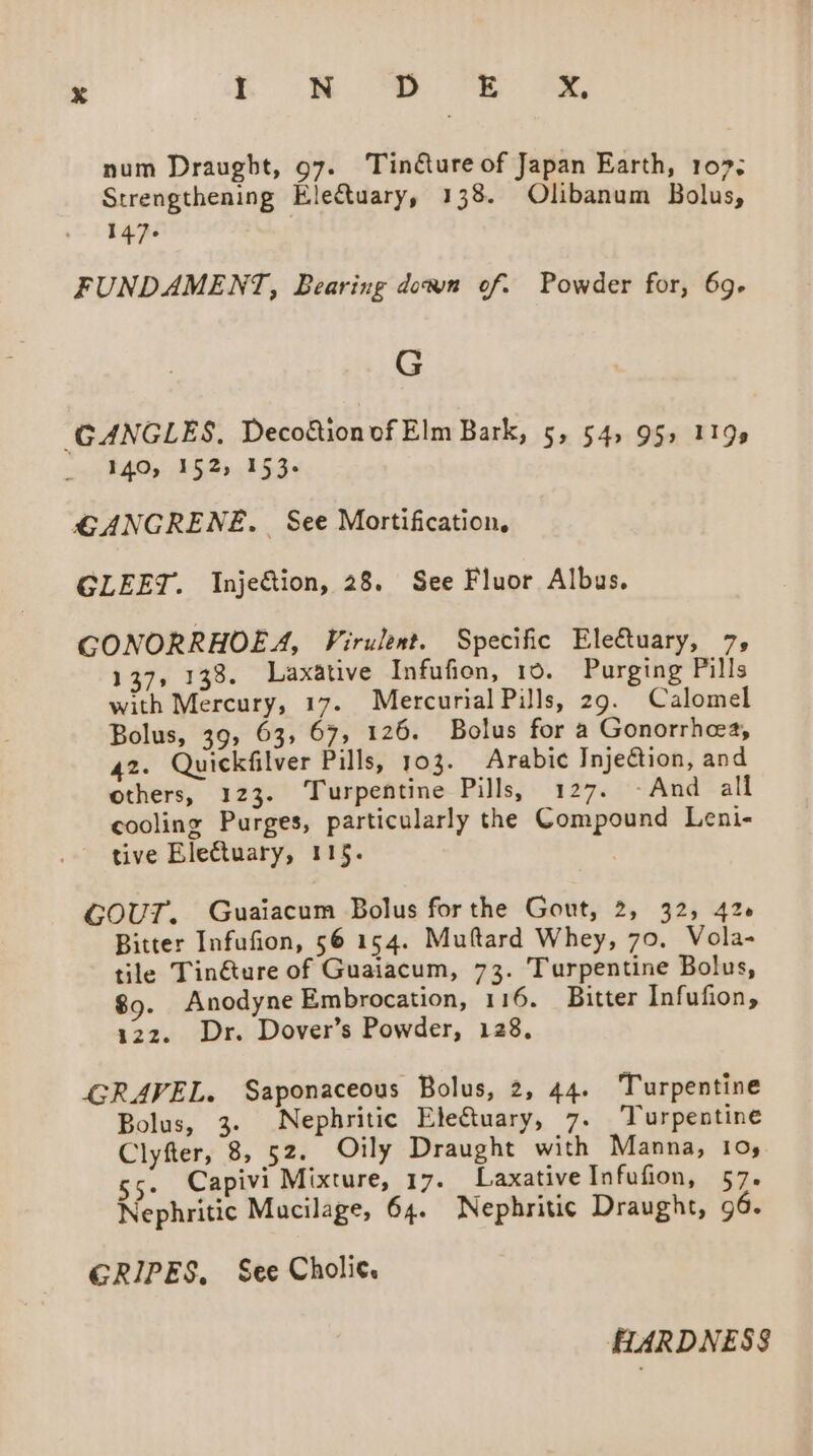 num Draught, 97. Tinéture of Japan Earth, 107; Strengthening Electuary, 138. Olibanum Bolus, 147-6 FUNDAMENT, Bearing down of. Powder for, 69- G (GANGLES, Decoftion of Elm Bark, 5, 54) 951 119s 140, 152, 153- GANGRENE. See Mortification, GLEET. Inje&amp;tion, 28. See Fluor Albus. GONORRHOEA, Virulent. Specific Electuary, 7, 137, 133. Laxative Infufion, 10. Purging Pills with Mercury, 17. Mercurial Pills, 29. Calomel Bolus, 39, 63, 67, 126. Bolus for a Gonorrhea, 42. Quickfilver Pills, 103. Arabic Injection, and others, 123. Turpentine Pills, 127. -And all cooling Purges, particularly the Compound Leni- tive Electuary, 115. COUT. Guaiacum Bolus forthe Gout, 2, 32, 426 Bitter Infufion, 56 154. Muftard Whey, 70, Vola- tile Tin&amp;ture of Guaiacum, 73. Turpentine Bolus, $9. Anodyne Embrocation, 116. Bitter Infufion, 122. Dr. Dover’s Powder, 128, GRAVEL. Saponaceous Bolus, 2, 44. Turpentine Bolus, 3. Nephritic EleCtuary, 7. Turpentine Clyfter, 8, 52. Oily Draught with Manna, 10, . Capivi Mixture, 17. Laxative Infufion, 57. Nephritic Mucilage, 64. Nephritic Draught, 96. GRIPES, See Cholic. HARDNESS