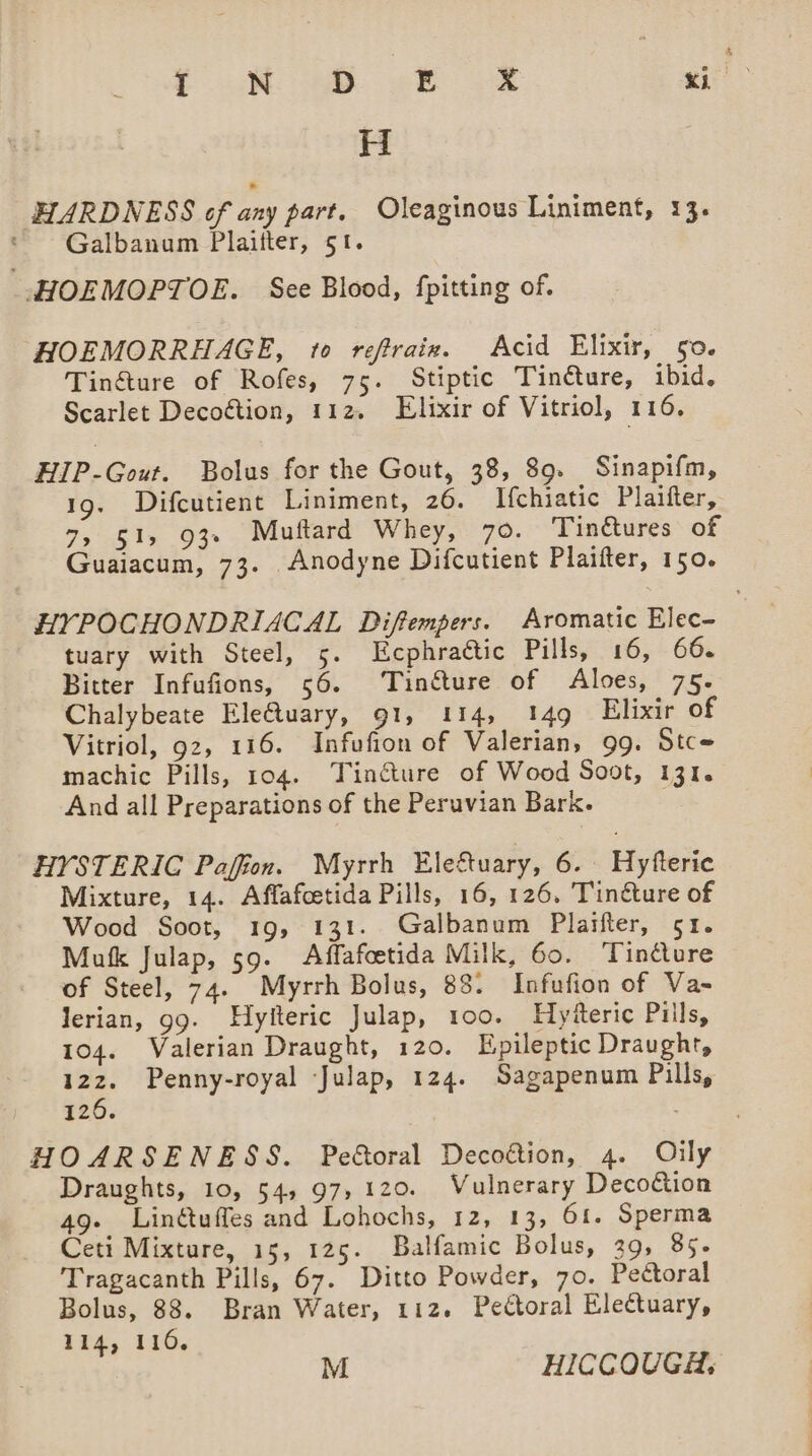 § ‘HARDNESS of any part. Oleaginous Liniment, 13. Galbanum Plaifter, 51. HOEMORRHAGE, to reftraie. Acid Elixir, go. Tin&amp;ture of Rofes, 75. Stiptic Tinéture, ibid. Scarlet Decoétion, 112. Elixir of Vitriol, 116. HIP-Gout. Bolus for the Gout, 38, 89. Sinapifm, 19. Difcutient Liniment, 26. Ifchiatic Plaifter, 7, 51, 93» Muttard Whey, 70. Tinctures of Guaiacum, 73. Anodyne Difcutient Plaifter, 150. HYPOCHONDRIACAL Diftempers. Aromatic Elec- tuary with Steel, 5. LEcphraétic Pills, 16, 66. Bitter Infufions, 56. ‘Tinéture of Aloes, 75. Chalybeate Ele@uary, 91, 114, 149 Elixir of Vitriol, 92, 116. Infufion of Valerian, 99. Stc- machic Pills, 104. Tinéture of Wood Soot, 131. And all Preparations of the Peruvian Bark. HYSTERIC Paffion. Myrrh Eleétuary, 6. Hyfteric Mixture, 14. Affafcetida Pills, 16, 126. Tin@ure of Wood Soot, 19, 131. Galbanum Plaifter, 51. Mufk Julap, 59. Affafoetida Milk, 60. ‘Tincture of Steel, 74. Myrrh Bolus, 88. Infufion of Va~ lerian, g9. Hyiteric Julap, 100. HyReric Pills, 104. Valerian Draught, 120. Epileptic Draught, 122. Penny-royal ‘Julap, 124. Sagapenum Pills, 126. : HOARSENESS. Pe&amp;oral Decoétion, 4. Oily Draughts, 10, 54, 97,120. Vulnerary Decotion 49- Linétuffes and Lohochs, 12, 13, 61. Sperma Ceti Mixture, 15, 125. Balfamic Bolus, 39, 85- Tragacanth Pills, 67. Ditto Powder, 70. Pectoral Bolus, 88. Bran Water, 112. Pectoral Electuary, 114, 116.