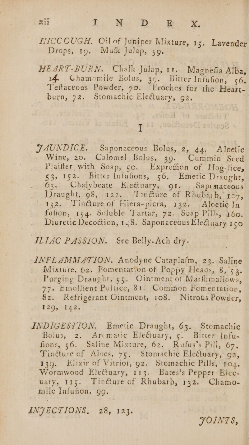 HICCOUGH. Oilof Juniper Mixture, 1s. Lavender Drops, 19. Mufk Julap, 59. HEART-BURN. Chalk Julap, 11. Magnefia Alba, 14 Ghamomile bolus, 39. Bitter Infufion, 56. Teftaceoas Powder, 70. ‘lroches for the Heart- burn, 72. Stomachic Eleétuary, 92. J FAUNDICE, Saponaceous Bolus, 2, 44. Aloetic Wine, 20. Calomel Bolus, 39. Cummin Seed Plaifter with Soap, 50. Expreflion of Hog-lice, 53, 152. Bitter Infulions, 56, Emetic Draught, 63. Chalybeate Eleétuary, gt. Sapcnaceous Draught, 98, 122. ‘linéture of Rhubaib, 107, 132. Tindtere of Hiera-picra, 132. Aloeti¢ In fufion, 154. Soluble Tartar, 72. Soap Pills, 160. Diuretic Decodtion, 148. Saponaceous Eleuary 150 ILIAC PASSION. See Belly-Ach dry- INFLAMMATION. Anodyne Cataplafm, 23. Saline Mixture, 62. Fomentatton of Poppy Heaas, Bi 5 Be Purging Draught, 55. Ointment of Marthmallows, 77. Emollient Pultice, 81. Common Fomenrtation, vie ns 82. Refrigerant Ointment, 108. Nitrous Powder, 1294 10HR: INDIGESTION, Emetic Draught, 63. Stomachic Bolus, 2. Arcmatic Eletuary, 5. Bitter Infu- fions, 56. Saline Mixture, 62. Rufus’s Pill, 67, Tin&amp;ure of Aloes, 75, Stomachie Electuary, ga, 139. Elixir of Vitriot, 92. Stomachic Pills, 104. Wormwood Elefuary, 113. Bates’s Pepper Elec- wary, 115. Tinéture of Rhubarb, 132. Chamo- mile Infufion, gg. INFECTIONS, 28, 123. ! JOINTS,