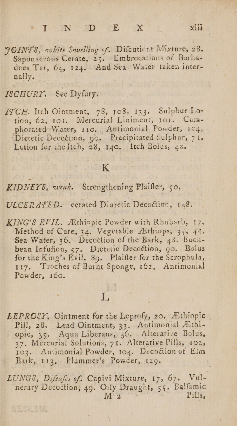 FOINTS, white Swelling of. Difcutient Mixture, 28. Saponaceous Cerate, 25. Embrocations of Barba- does Tar, 64, 124.- And Sea Water taken inter- nally. ISCHURY. See Dyfury. Z7CH. Itch Oi nents 78, 108, 133. Sulphur Lo» tien, 62, 101. Mercurial Liniment, 101. Cam- phorated Water, 110. -Antimonial Powder, 104, “Dietetic Decoiion, go. Precipitated Sulphur, 7 i. Lotion for thedtch, 28, 140. dtch Bolus, 42, K KIDNEYS, weak. Strengthening Plaifter, 50. ULCERATED. cerated Diuretic DecoGien, 148. KING'S EVIL. /Ethiopic Powder with Rhubarb, 17. . -Method of Cure, 34. Vegetable Athiops, 35, 45. Sea Water, 36. Decodtion of the Bark, 43. Buckx- bean Infufion, 57. Dietetic Deco€tion, go. Bolus for the King’s Evil, 89. Plaifter for the Scropaula, 117. Troches of Burnt Sponge, 162, Antimonial Powder, 160. . ye LEPROSY, Ointment for the Leprofy, 20. Aithiopic . Pill, 28. Lead Ointment, 33... Antimonial Aithi- opic, 35. Aqua Liberans, 36. Alterative Bolus, 37. Mercurial Solutions, 71. Alterative Pills, 102, 103. Antimonial Powder, 104. Deco&amp;ion of Elm Bark, 113, Plummer’s Powder, 129. | LUNGS, Difeafes of. Capivi Mixture, 17, 67. Vul- nerary Decostion, 49. Oily Draught, 55. Balfamic M2 Pills,