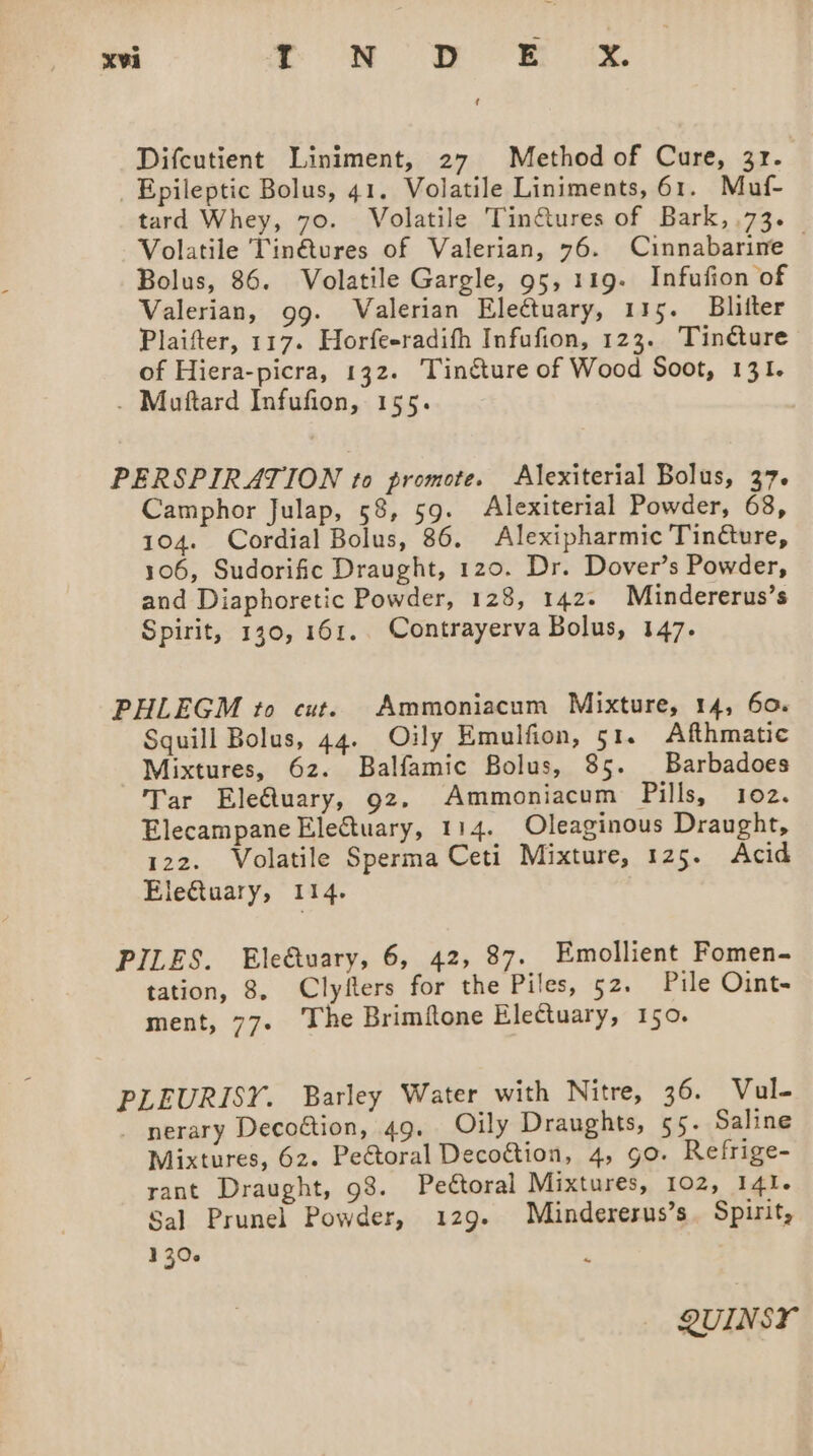 Difcutient Liniment, 27 Method of Cure, 3r. _ Epileptic Bolus, 41. Volatile Liniments, 61. Muf- tard Whey, 70. Volatile Tin@ures of Bark, 73. Volatile Tin@tures of Valerian, 76. Cinnabarine — Bolus, 86. Volatile Gargle, 95, 119. Infufion of Valerian, gg. Valerian Electuary, 115. Bliiter Plaifter, 117. Horfeeradifh Infufion, 123. Tinéture of Hiera-picra, 132. Tincture of Wood Soot, 131. . Muftard Infufion, 155. PERSPIRATION to promote. Alexiterial Bolus, 37. Camphor Julap, 58, 59. Alexiterial Powder, 68, 104. Cordial Bolus, 86. Alexipharmic Tincture, 106, Sudorific Draught, 120. Dr. Dover’s Powder, and Diaphoretic Powder, 128, 142. Mindererus’s Spirit, 130, 161. Contrayerva Bolus, 147. PHLEGM to cut. Ammoniacum Mixture, 14, 60. Squill Bolus, 44. Oily Emulfion, 51. Afthmatic Mixtures, 62. Balfamic Bolus, 85. Barbadoes Tar EleQuary, 92. Ammoniacum Pills, 102. Elecampane EleGtuary, 114. Oleaginous Draught, 122. Volatile Sperma Ceti Mixture, 125. Acid Eletuary, 114. PILES. Eleftuary, 6, 42, 87. Emollient Fomen- tation, 8. Clyfters for the Piles, 52. Pile Oint- ment, 77+ The Brimftone EleQuary, 150. PLEURISY. Barley Water with Nitre, 36. Vul- _ nerary Decoétion, 49. Oily Draughts, 55. Saline Mixtures, 62. Pectoral Decogtion, 4, go. Refrige- rant Draught, 98. Peétoral Mixtures, 102, 141. Sal Prunel Powder, 129. Mindererus’s. Spirit, 1306 ~ QUINSY