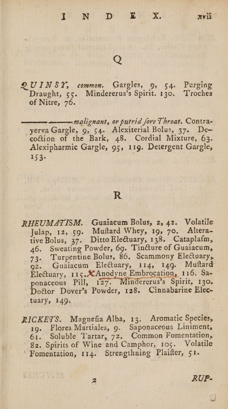 le a =D ge &amp; RviE QUINSY, common. Gargles, 9, 54. Purging Draught, 55. Mindererus’s Spirit. 130. Troches of Nitre, 76. | malignant, or putrid fore Throat, Contra- _yerva Gargle, 9, 54. Alexiterial Bolus, 37. De- cogtion of the Bark, 48. Cordial Mixture, 63. Alexipharmic Gargle, 95, 119. Detergent Gargle, 153. R - RHEUMATISM. Guaiacum Bolus, 2, 42. Volatile Julap, 12, 59. Muftard Whey, 19, 70, Altera- tive Bolus, 37. Ditto Electuary, 138. Cataplafm, 46. Sweating Powder, 6g. Tincture of Guaiacum, 73. Turpentine Bolus, 86, Scammony Electuary, gz. Guaiacum Electuary, 114, 149. Mutftard Ele€tuary, 115. Anodyne Embrocation, 116, Sa- ponaceous Pill, 127. Mindererus’s Spirit, 130. 'Do&amp;or Dover’s Powder, 128. Cinnabarine Elec- tuary, 149. . RICKETS. Magnefia Alba, 13. Aromatic Species, 1g. Flores Martiales, g. Saponaceous Liniment, 61. Soluble Tartar, 72, Common Fomentation, 82. Spirits of Wine and Camphor, 105. Volatile ‘ Fomentation, 114. Strengthning Plaifter, 51. 2 RUP-