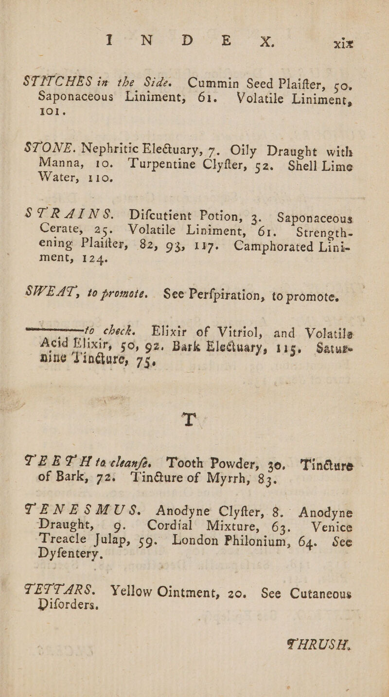 STITCHES in the Side. Cummin Seed Plaifter, so. Saponaceous Liniment, 61. Volatile Liniment, 101, STONE. Nephritic Ele@uary, 7. Oily Draught with Manna, 10. Turpentine Clyfter, 52. Shell Lime Water, 110. STRAINS. Difcutient Potion, 3. Saponaceous Cerate, 25. Volatile Liniment, 61. Strength- ening Plaiiter, 82, 93, 117. Camphorated Lini- ment, 124. SWEAT, to promote. See Perfpiration, to promote. ————10 check. Elixir of Vitriol, and Volatile Acid lixir, 50, 92, Bark Eleétuary, 11g. Satuge aine Tindkure, 75, T TEETH tacleanfe. Tooth Powder, 30, Tinéure - of Bark, 72. ‘TVin@ture of Myrrh, 83. TENESMUS. Anodyne Clyfter, 8. Anodyne Draught, g. Cordial Mixture, 63. Venice Treacle Julap, 59. London Philonium, 64. See Dyfentery. ZETTARS. Yellow Ointment, 20. See Cutaneous Diforders, THRUSH,