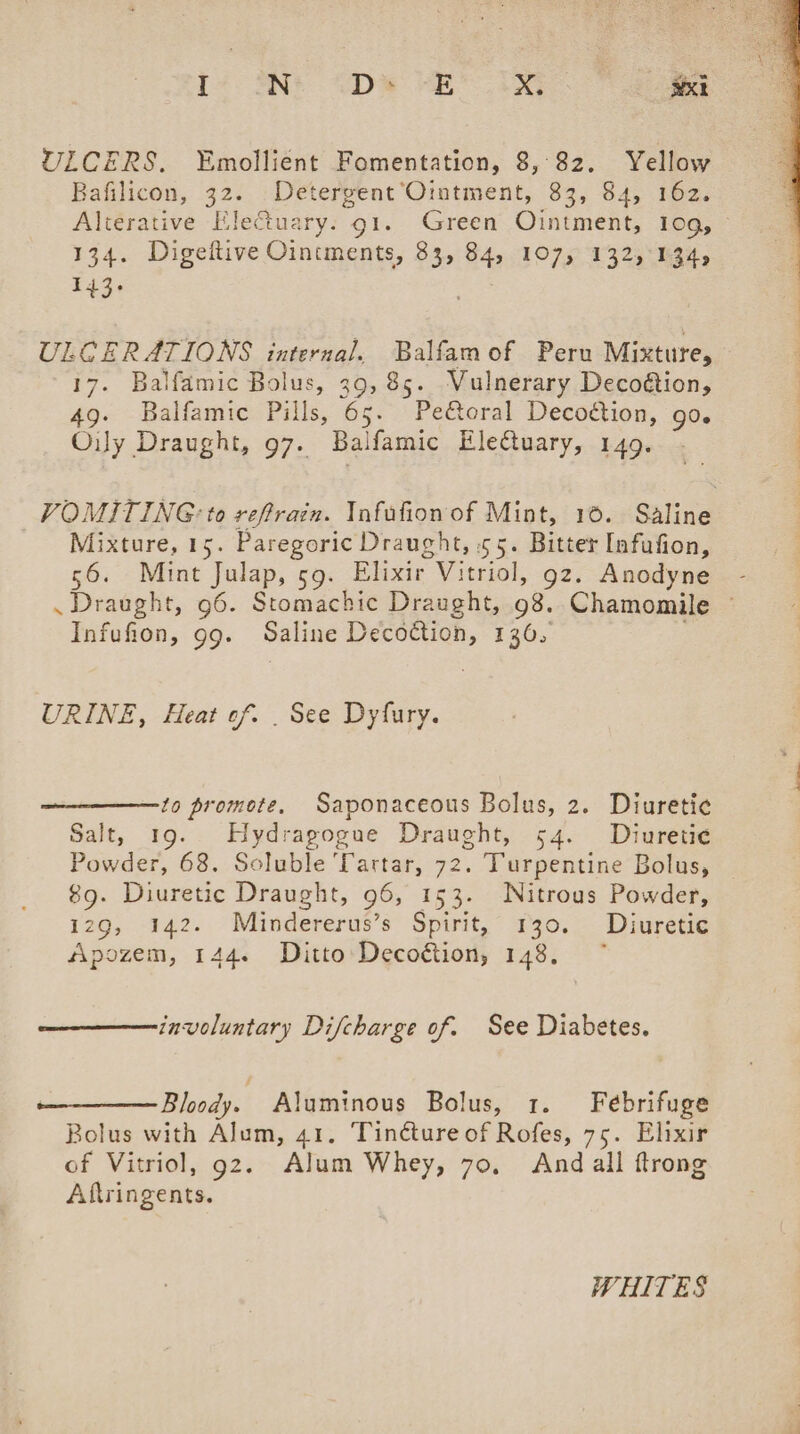 ULCERS. ~Emollient Fomentation, 8,82. Yellow Bafilicon, 32. Detergent’Ointment, 83, 84, 162. 134. Digeftive Oincments, 83, 84, 107, 132,°134, 143. ULCERATIONS internal. Balfamof Peru Mixture, 17. Balfamic Bolus, 39, 85. Vulnerary Decoétion, 49. Balfamic Pills, 65. Pe&amp;oral Decoétion, go. Ouy Draught, 97. Balfamic Eleftuary, 149. Mixture, 15. Paregoric Draught, 55. Bitter Infufion, 56. Mint Julap, 59. Elixir Vitriol, gz. Anodyne Infufion, 99. Saline Decoction, 136, URINE, Heat of. . See Dyfury. to promote. Saponaceous Bolus, 2. Diuretic Salt, 19. Hydragogue Draught, 54. Diuretie¢ Powder, 68. Soluble Tartar, 72. Turpentine Bolus, 89. Diuretic Draught, 96, 153. Nitrous Powder, 129, 142. Mindererus’s Spirit, 130. Diuretic Apozem, 144. Ditto Decoétion, 148, involuntary Difcharge of. See Diabetes. Bloody. Aluminous Bolus, 1. Febrifuge Bolus with Alum, 41, ‘Tincture of Rofes, 75. Elixir of Vitriol, gz. Alum Whey, 70, And all ftrong Aftringents. WHITES