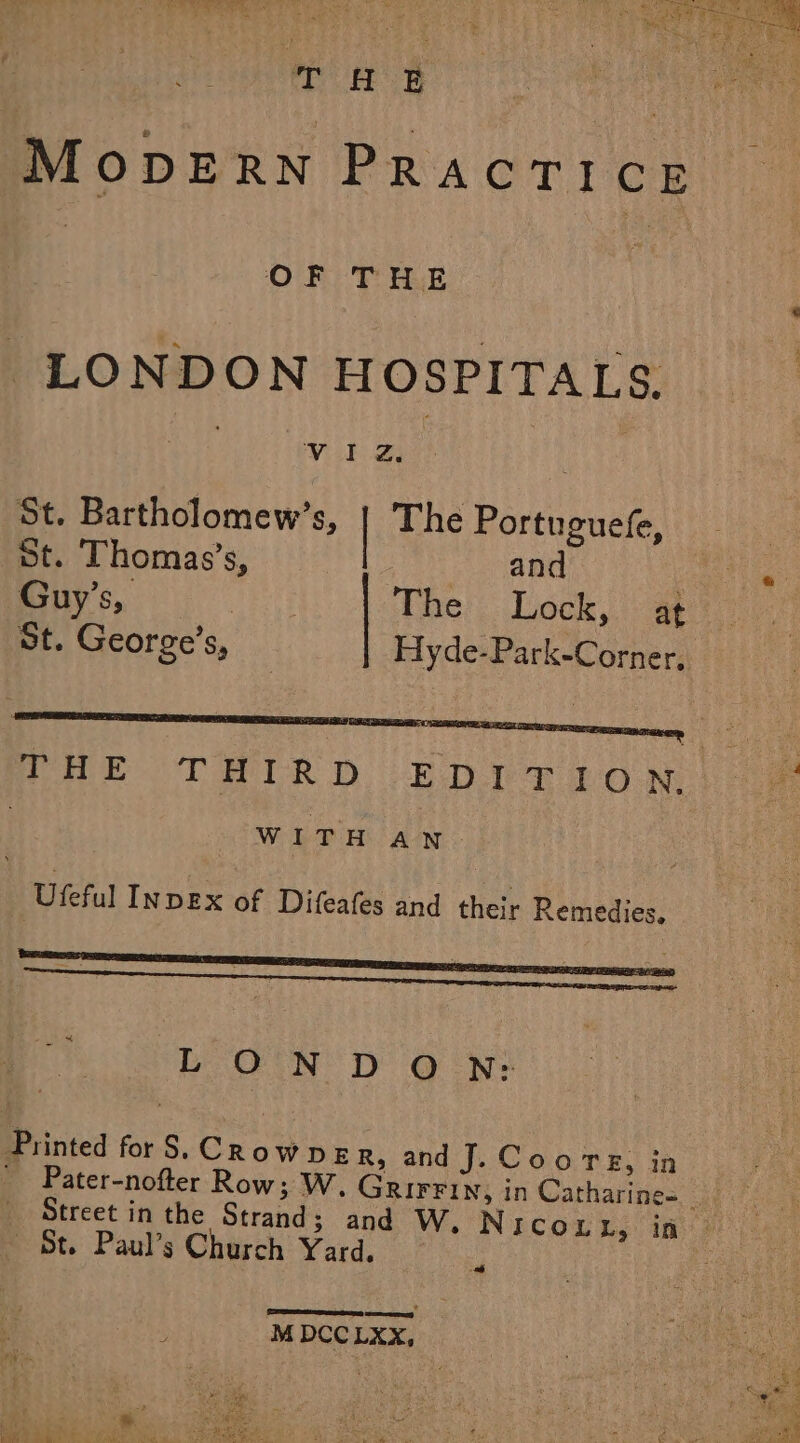 Mops RN Pract! CE | OF THE ‘ LONDON HOSPITALS. Na) Viel. 2s | St. Bartholomew’s, | The P ortuguefe, St. Thomas’s, and : ce 1) OR aes ae, The Lock, at St. George’s, Hyde-Park-Corner, PHE THIRD EDT RLON |) oe . WITH An. Ufeful INDEX of Difeafes and their Remedies. ; LOND O N:; Printed forS. Crowne R, and J. Coors, in ' Pater-nofter Row; W, GRIFFIN, in Catharine= ae Street in the Strand; and W.Nicou hs ine? St. Paul’s Church Yard. . M DCCLXX, |