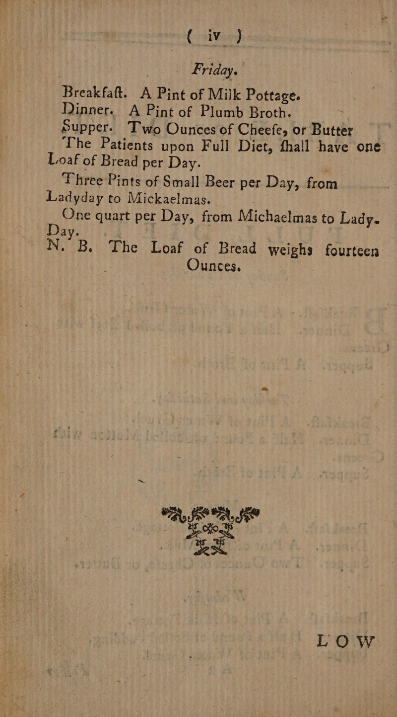 _ Friday. Breakfaft. A Pint of Milk Pottage. Dinner. A Pint of Plumb Broth. Supper. Two Ounces of Cheefe, or Butter The Patients upon Full Diet, thall haye one Loaf of Bread per Day. Three Pints of Small Beer per Day, from Ladyday to Mickaelmas. One quart per Day, from Michaelmas to Lady. Day. iN. B. The Loaf of Bread weighs fourteen Ounces. LOW