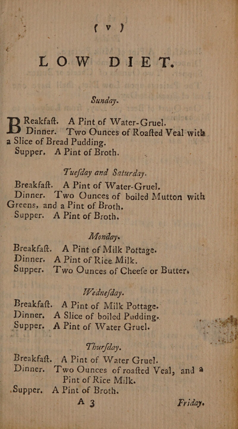 L OW DIET. Sunday. Reakfaft. A Pint of Water-Gruel. ° Dinner. Two Ounces of Roafted Veal with a Slice of Bread Pudding. Supper, A Pint of Broth. Tuefday and Saturday. Breakfaft. A Pint of Water-Gruel. Dinner. ‘T'wo Ounces of boiled Mutton with Greens, and a Pint of Broth. Supper. A Pint of Broth, Monday. Breakfaft. A Pint of Milk Pottage. Dinner. A Pint of Rice Milk. Supper. Two Ounces of Cheefe or Butters : Wednefday. Breakfaft. A Pint of Milk Pottage. Dinner. A Slice of boiled Pudding. 9 gly Supper. A Pint of Water Gruel. ets Oras : Thurfday, . Breakfaft. A Pint of Water Gruel. Dinner. Two Ounces of roafted Veal, and 4 i Pint of Rice Milk. “Supper. A Pint of Broth. A 3 : Fridays