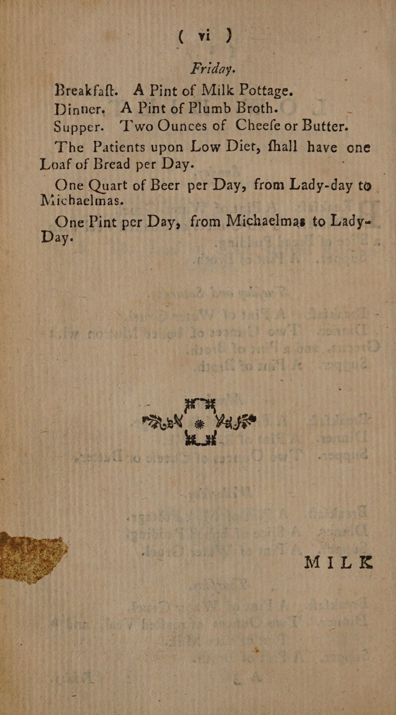 Canines. Railay: Breakfaft. A Pint of Milk Pottage. Dinner. A Pint of Plumb Broth. fe 6a. Supper. “Two Ounces of Cheefe or Butter. The Patients upon Low Diet, fhall have one Loaf of Bread per Day. One Quart of Beer per Day, from Lady-day to. | Michaelmas. wae Pint per Dey from Michaelmas to Lady~ ik : ' _ WAuEN «x Yas MILK