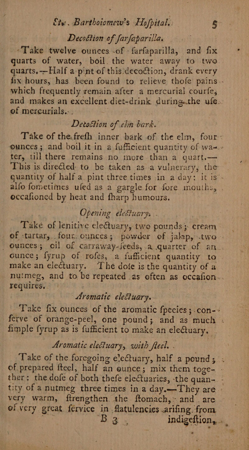 Decoétion of farfaparilla. “Take twelve ounces -of » farfaparilla, and fix guarts of water, boil. the water away to two quarts.-—Half a pint of this. decoction, drank every fix hours, has -been found to relieve thofe pains.- which frequently remain after a mercurial courfe, and makes an excellent.diet-drink during.the ufe.. of mercurials.:. ; Detoéion of ehn bark.’ Take of the. frefh inner bark of the elm, four: ounces; and boil it in a fufficient quantity of wa-.- ter, till there remains no more than a quart.— This is direQed to be taken asa vulnerary, the quantity of half a pint three times .in a day: it is’- alfo fometimes ufed as a gargle for fore mouths, . occafioned by heat and fharp humours. Opening ele&amp;uarys . 7 Take of lenitive eletuary, two pounds} cream of -tartar, four. ounces; powder of jalap, two - _ ounces; oil of carraway-ieeds, .a quarter of an.. ounce; fyrup of rofes, a fufficient quantity to make an electuary. ‘The dole is the quantity of a nutmeg, and to be repeated as often as occafion-. requires. . | Aromatic elefuary. Take fix ounces of the aromatic fpecies ;.con-~ ferve of orange-peel, one pound; and as much . fimple fyrup as is fufficient to make an eleCtuary. Aromatic eleiuary, with fleel. . ‘Take of the foregoing eleCtuary, half a pound; . of prepared fteel, half an eunce; mix them toge- - ther: the dofe of both thefe electuaries, -the quan-. - tity of a nutmeg three times in a day.—They are very warm, ftrengthen. the ftomach,» and . are ef very great fervice bid aaa .arifing. from a